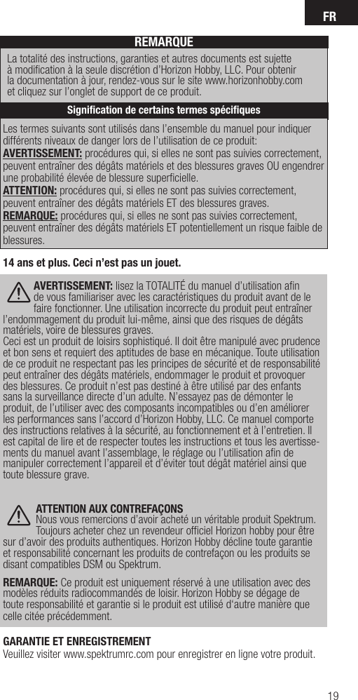 FR19Les termes suivants sont utilisés dans l’ensemble du manuel pour indiquer différents niveaux de danger lors de l’utilisation de ce produit:AVERTISSEMENT: procédures qui, si elles ne sont pas suivies correctement, peuvent entraîner des dégâts matériels et des blessures graves OU engendrer une probabilité élevée de blessure superﬁ cielle. ATTENTION: procédures qui, si elles ne sont pas suivies correctement, peuvent entraîner des dégâts matériels ET des blessures graves.REMARQUE: procédures qui, si elles ne sont pas suivies correctement, peuvent entraîner des dégâts matériels ET potentiellement un risque faible de blessures. REMARQUELa totalité des instructions, garanties et autres documents est sujette à modiﬁ cation à la seule discrétion d’Horizon Hobby, LLC. Pour obtenir la documentation à jour, rendez-vous sur le site www.horizonhobby.com et cliquez sur l’onglet de support de ce produit.Signiﬁ cation de certains termes spéciﬁ ques14 ans et plus. Ceci n’est pas un jouet. AVERTISSEMENT: lisez la TOTALITÉ du manuel d’utilisation aﬁ n de vous familiariser avec les caractéristiques du produit avant de le faire fonctionner. Une utilisation incorrecte du produit peut entraîner l’endommagement du produit lui-même, ainsi que des risques de dégâts matériels, voire de blessures graves. Ceci est un produit de loisirs sophistiqué. Il doit être manipulé avec prudence et bon sens et requiert des aptitudes de base en mécanique. Toute utilisation de ce produit ne respectant pas les principes de sécurité et de responsabilité peut entraîner des dégâts matériels, endommager le produit et provoquer des blessures. Ce produit n’est pas destiné à être utilisé par des enfants sans la surveillance directe d’un adulte. N’essayez pas de démonter le produit, de l’utiliser avec des composants incompatibles ou d’en améliorer les performances sans l’accord d’Horizon Hobby, LLC. Ce manuel comporte des instructions relatives à la sécurité, au fonctionnement et à l’entretien. Il est capital de lire et de respecter toutes les instructions et tous les avertisse-ments du manuel avant l’assemblage, le réglage ou l’utilisation aﬁ n de manipuler correctement l’appareil et d’éviter tout dégât matériel ainsi que toute blessure grave. ATTENTION AUX CONTREFAÇONSNous vous remercions d’avoir acheté un véritable produit Spektrum. Toujours acheter chez un revendeur ofﬁ ciel Horizon hobby pour être sur d’avoir des produits authentiques. Horizon Hobby décline toute garantie et responsabilité concernant les produits de contrefaçon ou les produits se disant compatibles DSM ou Spektrum.  REMARQUE: Ce produit est uniquement réservé à une utilisation avec des modèles réduits radiocommandés de loisir. Horizon Hobby se dégage de toute responsabilité et garantie si le produit est utilisé d‘autre manière que celle citée précédemment.GARANTIE ET ENREGISTREMENTVeuillez visiter www.spektrumrc.com pour enregistrer en ligne votre produit.