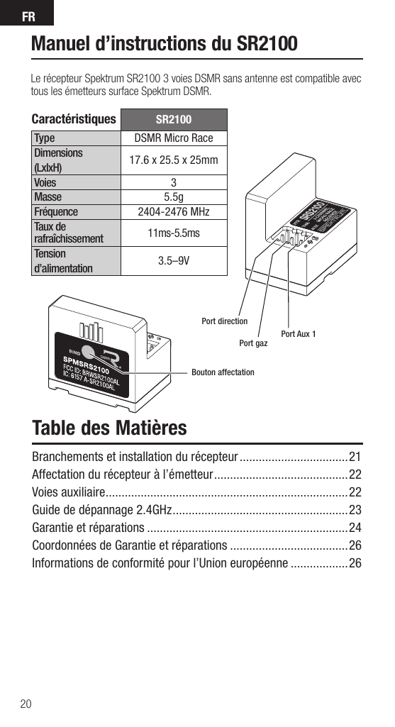 FR20SR2100Type DSMR Micro RaceDimensions(LxlxH) 17.6 x 25.5 x 25mm Voies 3Masse 5.5gFréquence 2404-2476 MHzTaux de rafraîchissement 11ms-5.5msTension d’alimentation 3.5–9VPort directionPort gazBouton affectationPort Aux 1Caractéristiques Manuel d’instructions du SR2100Le récepteur Spektrum SR2100 3 voies DSMR sans antenne est compatible avec tous les émetteurs surface Spektrum DSMR.Table des MatièresBranchements et installation du récepteur ..................................21Affectation du récepteur à l’émetteur ..........................................22Voies auxiliaire ............................................................................22Guide de dépannage 2.4GHz .......................................................23Garantie et réparations ...............................................................24Coordonnées de Garantie et réparations .....................................26Informations de conformité pour l’Union européenne ..................26