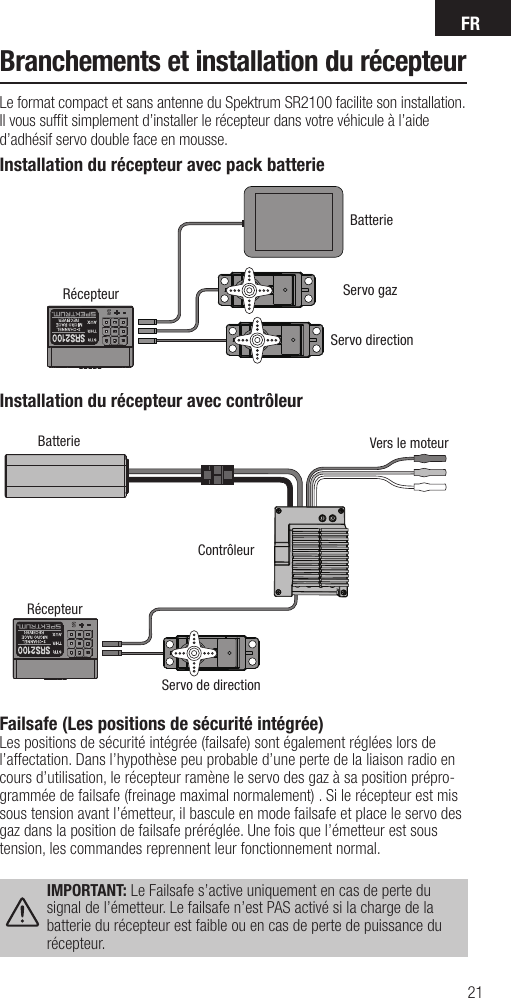 FR21Installation du récepteur avec contrôleurBatterieContrôleurServo de directionVers le moteurRécepteurServo directionServo gazBatterieRécepteurInstallation du récepteur avec pack batterieFailsafe (Les positions de sécurité intégrée)Les positions de sécurité intégrée (failsafe) sont également réglées lors de l’affectation. Dans l’hypothèse peu probable d’une perte de la liaison radio en cours d’utilisation, le récepteur ramène le servo des gaz à sa position prépro-grammée de failsafe (freinage maximal normalement) . Si le récepteur est mis sous tension avant l’émetteur, il bascule en mode failsafe et place le servo des gaz dans la position de failsafe préréglée. Une fois que l’émetteur est sous tension, les commandes reprennent leur fonctionnement normal.IMPORTANT: Le Failsafe s’active uniquement en cas de perte du signal de l’émetteur. Le failsafe n’est PAS activé si la charge de la batterie du récepteur est faible ou en cas de perte de puissance du récepteur.Branchements et installation du récepteurLe format compact et sans antenne du Spektrum SR2100 facilite son installation. Il vous sufﬁ t simplement d’installer le récepteur dans votre véhicule à l’aide d’adhésif servo double face en mousse.