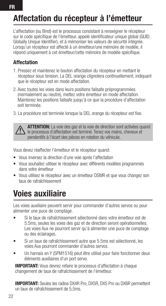 FR22Affectation du récepteur à l’émetteurL’affectation (ou Bind) est le processus consistant à renseigner le récepteur sur le code spéciﬁ que de l’émetteur, appelé identiﬁ cateur unique global (GUID, Globally Unique Identiﬁ er), et à mémoriser les valeurs de sécurité intégrée. Lorsqu’un récepteur est affecté à un émetteur/une mémoire de modèle, il répond uniquement à cet émetteur/cette mémoire de modèle spéciﬁ que.Affectation  1.  Pressez et maintenez le bouton affectation du récepteur en mettant le récepteur sous tension. La DEL orange clignotera continuellement, indiquant que le récepteur est en mode affectation.2.  Avec toutes les voies dans leurs positions failsafe préprogrammées (normalement au neutre), mettez votre émetteur en mode affectation. Maintenez les positions failsafe jusqu’à ce que la procédure d’affectation soit terminée.3.  La procédure est terminée lorsque la DEL orange du récepteur est ﬁ xe.ATTENTION: La voie des gaz et la voie de direction sont activées quand le processus d’affectation est terminé. Tenez vos mains, cheveux et pendentifs à l’écart des pièces en rotation du véhicule.Vous devez réaffecter l’émetteur et le récepteur quand:•  Vous inversez la direction d’une voie après l’affectation•  Vous souhaitez utiliser le récepteur avec différents modèles programmés dans votre émetteur•  Vous utilisez le récepteur avec un émetteur DSMR et que vous changez son taux de rafraîchissementVoies auxiliaireLes voies auxiliaire peuvent servir pour commander d’autres servos ou pour alimenter une puce de comptage.•  Si le taux de rafraîchissement sélectionné dans votre émetteur est de 5.5ms, seules les voies des gaz et de direction seront opérationnelles. Les voies Aux ne pourront servir qu’à alimenter une puce de comptage ou des éclairages.•  Si un taux de rafraîchissement autre que 5.5ms est sélectionné, les voies Aux pourront commander d’autres servos.•  Un harnais en Y (SPM1516) peut être utilisé pour faire fonctionner deux éléments auxiliaires d’un port servo.IMPORTANT: Vous devrez refaire le processus d’affectation à chaque changement de taux de rafraîchissement de l’émetteur.IMPORTANT: Seules les radios DX4R Pro, DX5R, DX5 Pro ou DX6R permettent un taux de rafraîchissement de 5,5ms.