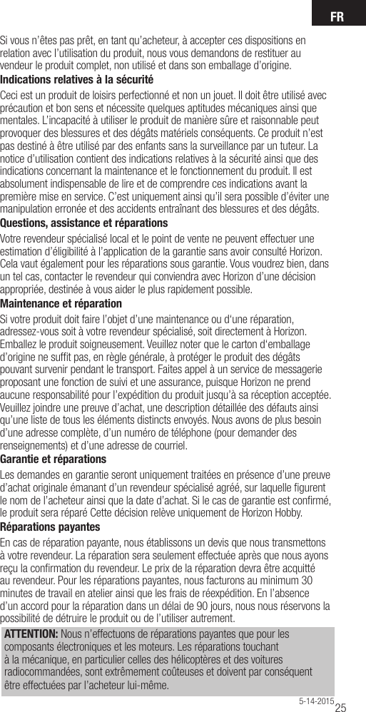 FR255-14-2015Si vous n’êtes pas prêt, en tant qu’acheteur, à accepter ces dispositions en relation avec l’utilisation du produit, nous vous demandons de restituer au vendeur le produit complet, non utilisé et dans son emballage d’origine.Indications relatives à la sécuritéCeci est un produit de loisirs perfectionné et non un jouet. Il doit être utilisé avec précaution et bon sens et nécessite quelques aptitudes mécaniques ainsi que mentales. L’incapacité à utiliser le produit de manière sûre et raisonnable peut provoquer des blessures et des dégâts matériels conséquents. Ce produit n’est pas destiné à être utilisé par des enfants sans la surveillance par un tuteur. La notice d’utilisation contient des indications relatives à la sécurité ainsi que des indications concernant la maintenance et le fonctionnement du produit. Il est absolument indispensable de lire et de comprendre ces indications avant la première mise en service. C’est uniquement ainsi qu’il sera possible d’éviter une manipulation erronée et des accidents entraînant des blessures et des dégâts.Questions, assistance et réparationsVotre revendeur spécialisé local et le point de vente ne peuvent effectuer une estimation d’éligibilité à l’application de la garantie sans avoir consulté Horizon. Cela vaut également pour les réparations sous garantie. Vous voudrez bien, dans un tel cas, contacter le revendeur qui conviendra avec Horizon d’une décision appropriée, destinée à vous aider le plus rapidement possible.Maintenance et réparationSi votre produit doit faire l’objet d’une maintenance ou d‘une réparation, adressez-vous soit à votre revendeur spécialisé, soit directement à Horizon. Emballez le produit soigneusement. Veuillez noter que le carton d‘emballage d’origine ne sufﬁ t pas, en règle générale, à protéger le produit des dégâts pouvant survenir pendant le transport. Faites appel à un service de messagerie proposant une fonction de suivi et une assurance, puisque Horizon ne prend aucune responsabilité pour l’expédition du produit jusqu’à sa réception acceptée. Veuillez joindre une preuve d’achat, une description détaillée des défauts ainsi qu’une liste de tous les éléments distincts envoyés. Nous avons de plus besoin d’une adresse complète, d’un numéro de téléphone (pour demander des renseignements) et d’une adresse de courriel.Garantie et réparationsLes demandes en garantie seront uniquement traitées en présence d’une preuve d’achat originale émanant d’un revendeur spécialisé agréé, sur laquelle ﬁ gurent le nom de l’acheteur ainsi que la date d’achat. Si le cas de garantie est conﬁ rmé, le produit sera réparé Cette décision relève uniquement de Horizon Hobby. Réparations payantesEn cas de réparation payante, nous établissons un devis que nous transmettons à votre revendeur. La réparation sera seulement effectuée après que nous ayons reçu la conﬁ rmation du revendeur. Le prix de la réparation devra être acquitté au revendeur. Pour les réparations payantes, nous facturons au minimum 30 minutes de travail en atelier ainsi que les frais de réexpédition. En l’absence d’un accord pour la réparation dans un délai de 90 jours, nous nous réservons la possibilité de détruire le produit ou de l’utiliser autrement. ATTENTION: Nous n’effectuons de réparations payantes que pour les composants électroniques et les moteurs. Les réparations touchant à la mécanique, en particulier celles des hélicoptères et des voitures radiocommandées, sont extrêmement coûteuses et doivent par conséquent être effectuées par l’acheteur lui-même.