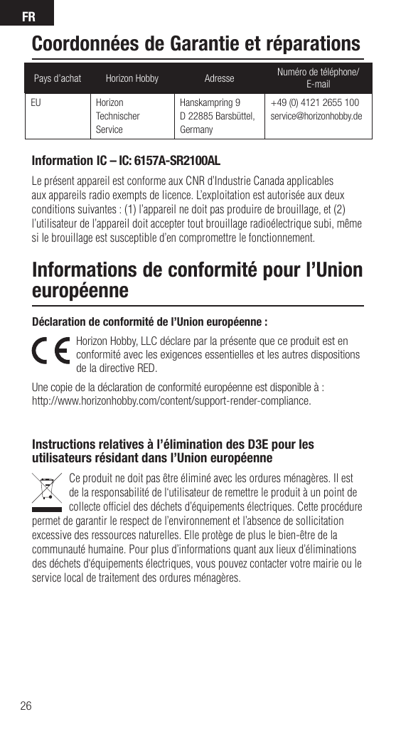 FR26Déclaration de conformité de l’Union européenne : Horizon Hobby, LLC déclare par la présente que ce produit est en conformité avec les exigences essentielles et les autres dispositions de la directive RED.Une copie de la déclaration de conformité européenne est disponible à :http://www.horizonhobby.com/content/support-render-compliance.Instructions relatives à l’élimination des D3E pour les utilisateurs résidant dans l’Union européenneCe produit ne doit pas être éliminé avec les ordures ménagères. Il est de la responsabilité de l‘utilisateur de remettre le produit à un point de collecte ofﬁ ciel des déchets d’équipements électriques. Cette procédure permet de garantir le respect de l’environnement et l’absence de sollicitation excessive des ressources naturelles. Elle protège de plus le bien-être de la communauté humaine. Pour plus d’informations quant aux lieux d’éliminations des déchets d‘équipements électriques, vous pouvez contacter votre mairie ou le service local de traitement des ordures ménagères.Informations de conformité pour l’Union européenneInformation IC – IC: 6157A-SR2100ALLe présent appareil est conforme aux CNR d’Industrie Canada applicables aux appareils radio exempts de licence. L’exploitation est autorisée aux deux conditions suivantes : (1) l’appareil ne doit pas produire de brouillage, et (2) l’utilisateur de l’appareil doit accepter tout brouillage radioélectrique subi, même si le brouillage est susceptible d’en compromettre le fonctionnement.Pays d’achat Horizon Hobby Adresse Numéro de téléphone/E-mailEU Horizon Technischer ServiceHanskampring 9D 22885 Barsbüttel, Germany+49 (0) 4121 2655 100service@horizonhobby.deCoordonnées de Garantie et réparations