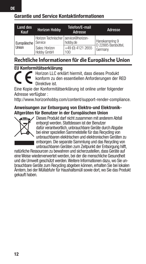 DE12Garantie und Service KontaktinformationenLand des Kauf Horizon Hobby Telefon/E-mail Adresse AdresseEuropäische UnionHorizon Technischer Service service@horizon-hobby.de Hanskampring 9D 22885 Barsbüttel, GermanySales: Horizon Hobby GmbH +49 (0) 4121 2655 100Rechtliche Informationen für die Europäische UnionAnweisungen zur Entsorgung von Elektro-und Elektronik-Altgeräten für Benutzer in der Europäischen UnionDieses Produkt darf nicht zusammen mit anderem Abfall entsorgt werden. Stattdessen ist der Benutzerdafür verantwortlich, unbrauchbare Geräte durch Abgabe bei einer speziellen Sammelstelle für das Recycling von unbrauchbaren elektrischen und elektronischen Geräten zu entsorgen. Die separate Sammlung und das Recycling von unbrauchbaren Geräten zum Zeitpunkt der Entsorgung hilft, natürliche Ressourcen zu bewahren und sicherzustellen, dass Geräte auf eine Weise wiederverwertet werden, bei der die menschliche Gesundheit und die Umwelt geschützt werden. Weitere Informationen dazu, wo Sie un-brauchbare Geräte zum Recycling abgeben können, erhalten Sie bei lokalen Ämtern, bei der Müllabfuhr für Haushaltsmüll sowie dort, wo Siedas Produkt gekauft haben.EU Konformitätserklärung  Horizon LLC erklärt hiermit, dass dieses Produkt konform zu den essentiellen Anforderungen der RED Direktive ist.Eine Kopie der Konformitätserklärung ist online unter folgender Adresse verfügbar :http://www.horizonhobby.com/content/support-render-compliance.