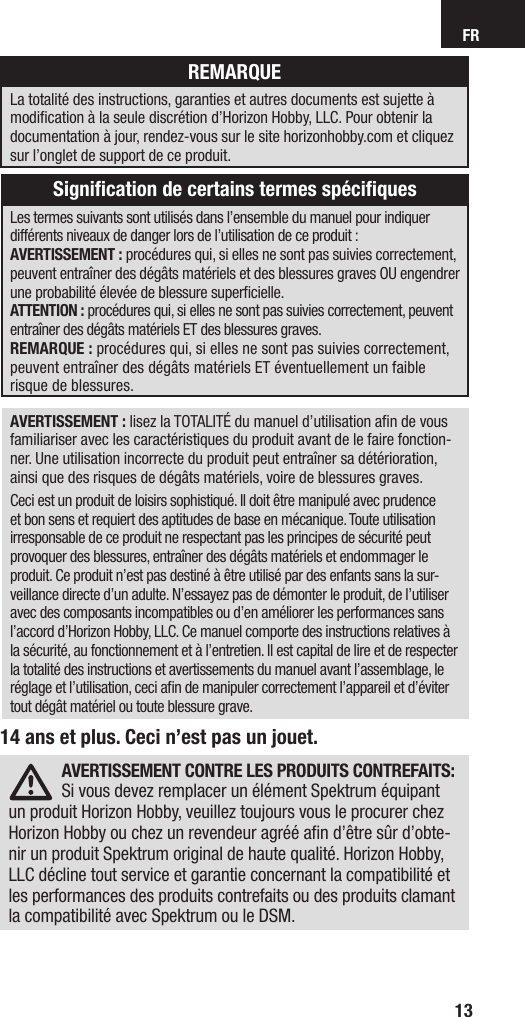 FR1314 ans et plus. Ceci n’est pas un jouet.AVERTISSEMENT: lisez la TOTALITÉ du manuel d’utilisation aﬁ n de vous familiariser avec les caractéristiques du produit avant de le faire fonction-ner. Une utilisation incorrecte du produit peut entraîner sa détérioration, ainsi que des risques de dégâts matériels, voire de blessures graves. Ceci est un produit de loisirs sophistiqué. Il doit être manipulé avec prudence et bon sens et requiert des aptitudes de base en mécanique. Toute utilisation irresponsable de ce produit ne respectant pas les principes de sécurité peut provoquer des blessures, entraîner des dégâts matériels et endommager le produit. Ce produit n’est pas destiné à être utilisé par des enfants sans la sur-veillance directe d’un adulte. N’essayez pas de démonter le produit, de l’utiliser avec des composants incompatibles ou d’en améliorer les performances sans l’accord d’Horizon Hobby, LLC. Ce manuel comporte des instructions relatives à la sécurité, au fonctionnement et à l’entretien. Il est capital de lire et de respecter la totalité des instructions et avertissements du manuel avant l’assemblage, le réglage et l’utilisation, ceci aﬁ n de manipuler correctement l’appareil et d’éviter tout dégât matériel ou toute blessure grave.Les termes suivants sont utilisés dans l’ensemble du manuel pour indiquer différents niveaux de danger lors de l’utilisation de ce produit:AVERTISSEMENT: procédures qui, si elles ne sont pas suivies correctement, peuvent entraîner des dégâts matériels et des blessures graves OU engendrer une probabilité élevée de blessure superﬁ cielle. ATTENTION: procédures qui, si elles ne sont pas suivies correctement, peuvent entraîner des dégâts matériels ET des blessures graves.REMARQUE: procédures qui, si elles ne sont pas suivies correctement, peuvent entraîner des dégâts matériels ET éventuellement un faible risque de blessures.REMARQUELa totalité des instructions, garanties et autres documents est sujette à modiﬁ cation à la seule discrétion d’Horizon Hobby, LLC. Pour obtenir la documentation àjour, rendez-vous sur le site horizonhobby.com et cliquez sur l’onglet de support de ce produit.Signiﬁ cation de certains termes spéciﬁ quesAVERTISSEMENT CONTRE LES PRODUITS CONTREFAITS: Si vous devez remplacer un élément Spektrum équipant un produit Horizon Hobby, veuillez toujours vous le procurer chez Horizon Hobby ou chez un revendeur agréé aﬁ n d’être sûr d’obte-nir un produit Spektrum original de haute qualité. Horizon Hobby, LLC décline tout service et garantie concernant la compatibilité et les performances des produits contrefaits ou des produits clamant la compatibilité avec Spektrum ou le DSM.