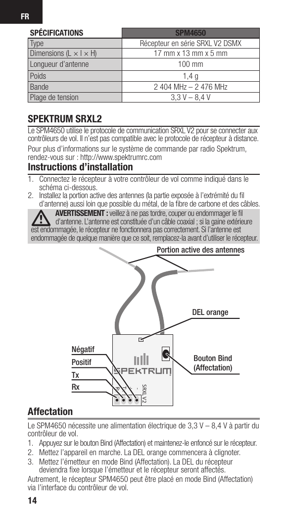 FR14SPEKTRUM SRXL2Le SPM4650 utilise le protocole de communication SRXL V2 pour se connecter aux contrôleurs de vol. Il n’est pas compatible avec le protocole de récepteur à distance. Pour plus d’informations sur le système de commande par radio Spektrum, rendez-vous sur: http://www.spektrumrc.comInstructions d’installation1.  Connectez le récepteur à votre contrôleur de vol comme indiqué dans le schéma ci-dessous.2.  Installez la portion active des antennes (la partie exposée à l’extrémité du ﬁ l d’antenne) aussi loin que possible du métal, de la ﬁ bre de carbone et des câbles.AVERTISSEMENT: veillez à ne pas tordre, couper ou endommager le ﬁ l d’antenne. L’antenne est constituée d’un câble coaxial; si la gaine extérieure est endommagée, le récepteur ne fonctionnera pas correctement. Si l’antenne est endommagée de quelque manière que ce soit, remplacez-la avant d’utiliser le récepteur.AffectationLe SPM4650 nécessite une alimentation électrique de 3,3V – 8,4V à partir du contrôleur de vol. 1.  Appuyez sur le bouton Bind (Affectation) et maintenez-le enfoncé sur le récepteur.2.  Mettez l’appareil en marche. La DEL orange commencera à clignoter.3.  Mettez l’émetteur en mode Bind (Affectation). La DEL du récepteur deviendra ﬁ xe lorsque l’émetteur et le récepteur seront affectés.Autrement, le récepteur SPM4650 peut être placé en mode Bind (Affectation) via l’interface du contrôleur de vol.SRXL V2   -  +  Tx  RxDEL orangeBouton Bind (Affectation)Portion active des antennesNégatifPositifTxRx SPÉCIFICATIONS SPM4650Type Récepteur en série SRXL V2 DSMXDimensions (L × l × H) 17mm x 13mm x 5mmLongueur d’antenne 100mmPoids 1,4gBande 2404 MHz – 2476 MHzPlage de tension 3,3V – 8,4V