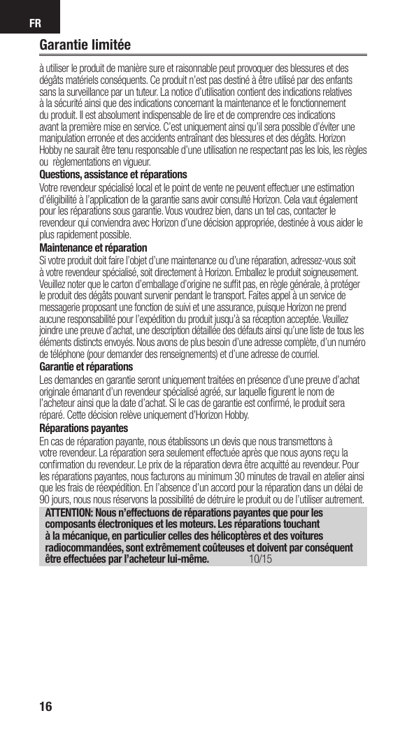 FR16Garantie limitéeà utiliser le produit de manière sure et raisonnable peut provoquer des blessures et des dégâts matériels conséquents. Ce produit n’est pas destiné à être utilisé par des enfants sans la surveillance par un tuteur. La notice d’utilisation contient des indications relatives à la sécurité ainsi que des indications concernant la maintenance et le fonctionnement du produit. Il est absolument indispensable de lire et de comprendre ces indications avant la première mise en service. C’est uniquement ainsi qu’il sera possible d’éviter une manipulation erronée et des accidents entraînant des blessures et des dégâts. Horizon Hobby ne saurait être tenu responsable d’une utilisation ne respectant pas les lois, les règles ou règlementations en vigueur.Questions, assistance et réparationsVotre revendeur spécialisé local et le point de vente ne peuvent effectuer une estimation d’éligibilité à l’application de la garantie sans avoir consulté Horizon. Cela vaut également pour les réparations sous garantie. Vous voudrez bien, dans un tel cas, contacter le revendeur qui conviendra avec Horizon d’une décision appropriée, destinée à vous aider le plus rapidement possible.Maintenance et réparationSi votre produit doit faire l’objet d’une maintenance ou d’une réparation, adressez-vous soit à votre revendeur spécialisé, soit directement à Horizon. Emballez le produit soigneusement. Veuillez noter que le carton d’emballage d’origine ne sufﬁ t pas, en règle générale, à protéger le produit des dégâts pouvant survenir pendant le transport. Faites appel à un service de messagerie proposant une fonction de suivi et une assurance, puisque Horizon ne prend aucune responsabilité pour l’expédition du produit jusqu’à sa réception acceptée. Veuillez joindre une preuve d’achat, une description détaillée des défauts ainsi qu’une liste de tous les éléments distincts envoyés. Nous avons de plus besoin d’une adresse complète, d’un numéro de téléphone (pour demander des renseignements) et d’une adresse de courriel.Garantie et réparationsLes demandes en garantie seront uniquement traitées en présence d’une preuve d’achat originale émanant d’un revendeur spécialisé agréé, sur laquelle ﬁ gurent le nom de l’acheteur ainsi que la date d’achat. Si le cas de garantie est conﬁ rmé, le produit sera réparé. Cette décision relève uniquement d’Horizon Hobby. Réparations payantesEn cas de réparation payante, nous établissons un devis que nous transmettons à votre revendeur. La réparation sera seulement effectuée après que nous ayons reçu la conﬁ rmation du revendeur. Le prix de la réparation devra être acquitté au revendeur. Pour les réparations payantes, nous facturons au minimum 30 minutes de travail en atelier ainsi que les frais de réexpédition. En l’absence d’un accord pour la réparation dans un délai de 90 jours, nous nous réservons la possibilité de détruire le produit ou de l’utiliser autrement. ATTENTION: Nous n’effectuons de réparations payantes que pour les composants électroniques et les moteurs. Les réparations touchant à la mécanique, en particulier celles des hélicoptères et des voitures radiocommandées, sont extrêmement coûteuses et doivent par conséquent être effectuées par l’acheteur lui-même. 10/15