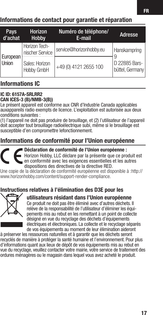 FR17Informations de contact pour garantie et réparationPays d’achatHorizon HobbyNuméro de téléphone/E-mail AdresseEuropean UnionHorizon Tech-nischer Service service@horizonhobby.eu Hanskampring 9D 22885 Bars-büttel, GermanySales: Horizon Hobby GmbH +49 (0) 4121 2655 100Informations ICInformations de conformité pour l’Union européenneDéclaration de conformité de l’Union européenne :Horizon Hobby, LLC déclare par la présente que ce produit est en conformité avec les exigences essentielles et les autres dispositions des directives de la directive RED.Une copie de la déclaration de conformité européenne est disponible à:http://www.horizonhobby.com/content/support-render-compliance.Instructions relatives à l’élimination des D3E pour les utilisateurs résidant dans l’Union européenneCe produit ne doit pas être éliminé avec d’autres déchets. Il relève de la responsabilité de l’utilisateur d’éliminer les équi-pements mis au rebut en les remettant à un point de collecte désigné en vue du recyclage des déchets d’équipements électriques et électroniques. La collecte et le recyclage séparés de vos équipements au moment de leur élimination aideront à préserver les ressources naturelles et à garantir que les déchets seront recyclés de manière à protéger la santé humaine et l’environnement. Pour plus d’informations quant aux lieux de dépôt de vos équipements mis au rebut en vue du recyclage, veuillez contacter votre mairie, votre service de traitement des ordures ménagères ou le magasin dans lequel vous avez acheté le produit.IC ID: 6157A-SRLRR2CAN ICES-3 (B)/NMB-3(B))Le présent appareil est conforme aux CNR d’Industrie Canada applicables auxappareils radio exempts de licence. L’exploitation est autorisée aux deux  conditions suivantes :(1) l’appareil ne doit pas produire de brouillage, et (2) l’utilisateur de l’appareil doit accepter tout brouillage radioélectrique subi, même si le brouillage est susceptible d’en compromettre lefonctionnement.