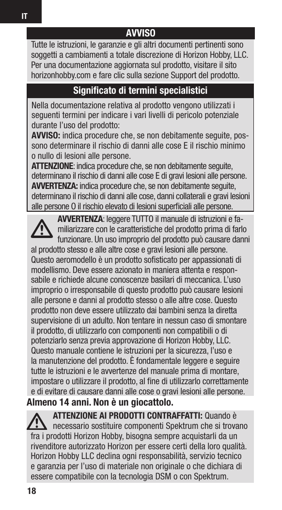 IT18Almeno 14 anni. Non è un giocattolo.ATTENZIONE AI PRODOTTI CONTRAFFATTI: Quando è necessario sostituire componenti Spektrum che si trovano fra i prodotti Horizon Hobby, bisogna sempre acquistarli da un rivenditore autorizzato Horizon per essere certi della loro qualità. Horizon Hobby LLC declina ogni responsabilità, servizio tecnico e garanzia per l’uso di materiale non originale o che dichiara di essere compatibile con la tecnologia DSM o con Spektrum. AVVERTENZA: leggere TUTTO il manuale di istruzioni e fa-miliarizzare con le caratteristiche del prodotto prima di farlo funzionare. Un uso improprio del prodotto può causare danni al prodotto stesso e alle altre cose e gravi lesioni alle persone. Questo aeromodello è un prodotto soﬁ sticato per appassionati di modellismo. Deve essere azionato in maniera attenta e respon-sabile e richiede alcune conoscenze basilari di meccanica. L’uso improprio o irresponsabile di questo prodotto può causare lesioni alle persone e danni al prodotto stesso o alle altre cose. Questo prodotto non deve essere utilizzato dai bambini senza la diretta supervisione di un adulto. Non tentare in nessun caso di smontare il prodotto, di utilizzarlo con componenti non compatibili odi potenziarlo senza previa approvazione di Horizon Hobby, LLC. Questo manuale contiene le istruzioni per la sicurezza, l’uso e la manutenzione del prodotto. È fondamentale leggere e seguire tutte le istruzioni e le avvertenze del manuale prima di montare, impostare o utilizzare il prodotto, alﬁ ne di utilizzarlo correttamente e di evitare di causare danni alle cose o gravi lesioni alle persone.Nella documentazione relativa al prodotto vengono utilizzati i seguenti termini per indicare i vari livelli di pericolo potenziale durante l’uso del prodotto:AVVISO: indica procedure che, se non debitamente seguite, pos-sono determinare il rischio di danni alle cose E il rischio minimo o nullo di lesioni alle persone. ATTENZIONE: indica procedure che, se non debitamente seguite, determinano il rischio di danni alle cose E di gravi lesioni alle persone.AVVERTENZA: indica procedure che, se non debitamente seguite, determinano il rischio di danni alle cose, danni collaterali e gravi lesioni alle persone O il rischio elevato di lesioni superﬁ ciali alle persone. AVVISOTutte le istruzioni, le garanzie e gli altri documenti pertinenti sono soggetti a cambiamenti a totale discrezione di Horizon Hobby, LLC. Per una documentazione aggiornata sul prodotto, visitare il sito horizonhobby.com e fare clic sulla sezione Support del prodotto.Signiﬁ cato di termini specialistici