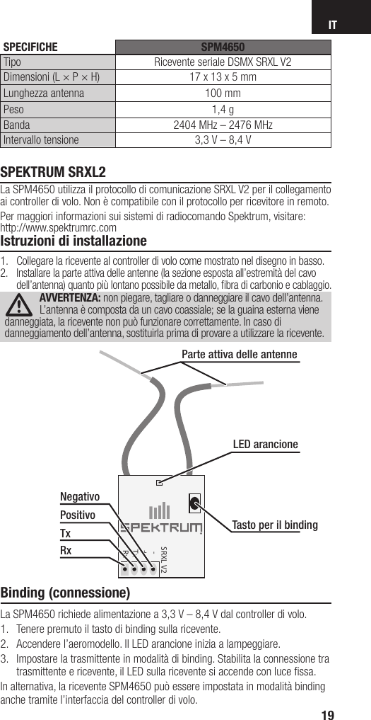 IT19SPEKTRUM SRXL2La SPM4650 utilizza il protocollo di comunicazione SRXL V2 per il collegamento ai controller di volo. Non è compatibile con il protocollo per ricevitore in remoto. Per maggiori informazioni sui sistemi di radiocomando Spektrum, visitare:http://www.spektrumrc.comIstruzioni di installazione1.  Collegare la ricevente al controller di volo come mostrato nel disegno in basso.2.  Installare la parte attiva delle antenne (la sezione esposta all’estremità del cavo dell’antenna) quanto più lontano possibile da metallo, ﬁ bra di carbonio e cablaggio.AVVERTENZA: non piegare, tagliare o danneggiare il cavo dell’antenna. L’antenna è composta da un cavo coassiale; se la guaina esterna viene danneggiata, la ricevente non può funzionare correttamente. In caso di danneggiamento dell’antenna, sostituirla prima di provare a utilizzare la ricevente.Binding (connessione)La SPM4650 richiede alimentazione a 3,3V – 8,4V dal controller di volo. 1.  Tenere premuto il tasto di binding sulla ricevente.2.  Accendere l’aeromodello. Il LED arancione inizia a lampeggiare.3.  Impostare la trasmittente in modalità di binding. Stabilita la connessione tra trasmittente e ricevente, il LED sulla ricevente si accende con luce ﬁ ssa.In alternativa, la ricevente SPM4650 può essere impostata in modalità binding anche tramite l’interfaccia del controller di volo.SRXL V2   -  +  Tx  RxLED arancioneTasto per il bindingParte attiva delle antenneNegativoPositivoTxRx SPECIFICHE SPM4650Tipo Ricevente seriale DSMX SRXL V2Dimensioni (L × P × H) 17x13x5mmLunghezza antenna 100 mmPeso 1,4gBanda 2404MHz – 2476MHzIntervallo tensione 3,3V – 8,4V