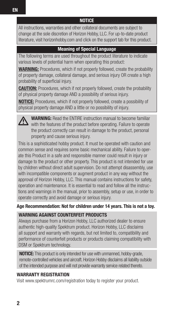 EN2NOTICEAll instructions, warranties and other collateral documents are subject to change at the sole discretion of Horizon Hobby, LLC. For up-to-date product literature, visit horizonhobby.com and click on the support tab for this product. Meaning of Special LanguageThe following terms are used throughout the product literature to indicate various levels of potential harm when operating this product:WARNING: Procedures, which if not properly followed, create the probability of property damage, collateral damage, and serious injury OR create a high probability of superﬁ cial injury. CAUTION: Procedures, which if not properly followed, create the probability of physical property damage AND a possibility of serious injury.NOTICE: Procedures, which if not properly followed, create a possibility of physical property damage AND a little or no possibility of injury. WARNING: Read the ENTIRE instruction manual to become familiar with the features of the product before operating. Failure to operate the product correctly can result in damage to the product, personal property and cause serious injury.This is a sophisticated hobby product. It must be operated with caution and common sense and requires some basic mechanical ability. Failure to oper-ate this Product in a safe and responsible manner could result in injury or damage to the product or other property. This product is not intended for use by children without direct adult supervision. Do not attempt disassembly, use with incompatible components or augment product in any way without the approval of Horizon Hobby, LLC. This manual contains instructions for safety, operation and maintenance. It is essential to read and follow all the instruc-tions and warnings in the manual, prior to assembly, setup or use, in order to operate correctly and avoid damage or serious injury.Age Recommendation: Not for children under 14 years. This is not a toy.WARNING AGAINST COUNTERFEIT PRODUCTS Always purchase from a Horizon Hobby, LLC authorized dealer to ensure authentic high-quality Spektrum product. Horizon Hobby, LLC disclaims all support and warranty with regards, but not limited to, compatibility and performance of counterfeit products or products claiming compatibility with DSM or Spektrum technology.NOTICE: This product is only intended for use with unmanned, hobby-grade, remote-controlled vehicles and aircraft. Horizon Hobby disclaims all liability outside of the intended purpose and will not provide warranty service related thereto.WARRANTY REGISTRATIONVisit www.spektrumrc.com/registration today to register your product.