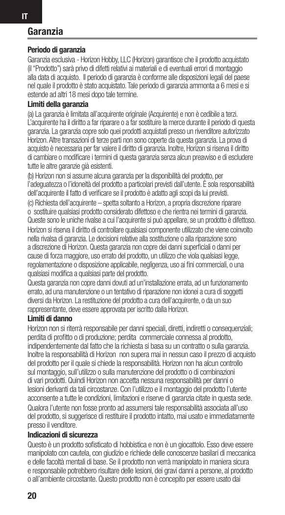 IT20Periodo di garanziaGaranzia esclusiva - Horizon Hobby, LLC (Horizon) garantisce che il prodotto acquistato (il “Prodotto”) sarà privo di difetti relativi ai materiali e di eventuali errori di montaggio alla data di acquisto.  Il periodo di garanzia è conforme alle disposizioni legali del paese nel quale il prodotto è stato acquistato. Tale periodo di garanzia ammonta a 6 mesi e si estende ad altri 18 mesi dopo tale termine.Limiti della garanzia(a) La garanzia è limitata all’acquirente originale (Acquirente) e non è cedibile a terzi. L’acquirente ha il diritto a far riparare o a far sostituire la merce durante il periodo di questa garanzia. La garanzia copre solo quei prodotti acquistati presso un rivenditore autorizzato Horizon. Altre transazioni di terze parti non sono coperte da questa garanzia. La prova di acquisto è necessaria per far valere il diritto di garanzia. Inoltre, Horizon si riserva il diritto di cambiare o modiﬁ care i termini di questa garanzia senza alcun preavviso e di escludere tutte le altre garanzie già esistenti.(b) Horizon non si assume alcuna garanzia per la disponibilità del prodotto, per l’adeguatezza o l’idoneità del prodotto a particolari previsti dall’utente. È sola responsabilità dell’acquirente il fatto di veriﬁ care se il prodotto è adatto agli scopi da lui previsti.(c) Richiesta dell’acquirente – spetta soltanto a Horizon, a propria discrezione riparare o  sostituire qualsiasi prodotto considerato difettoso e che rientra nei termini di garanzia. Queste sono le uniche rivalse a cui l’acquirente si può appellare, se un prodotto è difettoso.Horizon si riserva il diritto di controllare qualsiasi componente utilizzato che viene coinvolto nella rivalsa di garanzia. Le decisioni relative alla sostituzione o alla riparazione sono a discrezione di Horizon. Questa garanzia non copre dei danni superﬁ ciali o danni per cause di forza maggiore, uso errato del prodotto, un utilizzo che viola qualsiasi legge, regolamentazione o disposizione applicabile, negligenza, uso ai ﬁ ni commerciali, o una qualsiasi modiﬁ ca a qualsiasi parte del prodotto.Questa garanzia non copre danni dovuti ad un’installazione errata, ad un funzionamento errato, ad una manutenzione o un tentativo di riparazione non idonei a cura di soggetti diversi da Horizon. La restituzione del prodotto a cura dell’acquirente, o da un suo rappresentante, deve essere approvata per iscritto dalla Horizon.Limiti di dannoHorizon non si riterrà responsabile per danni speciali, diretti, indiretti o consequenziali; perdita di proﬁ tto o di produzione; perdita  commerciale connessa al prodotto, indipendentemente dal fatto che la richiesta si basa su un contratto o sulla garanzia. Inoltre la responsabilità di Horizon  non supera mai in nessun caso il prezzo di acquisto del prodotto per il quale si chiede la responsabilità. Horizon non ha alcun controllo sul montaggio, sull’utilizzo o sulla manutenzione del prodotto o di combinazioni di vari prodotti. Quindi Horizon non accetta nessuna responsabilità per danni o lesioni derivanti da tali circostanze. Con l’utilizzo e il montaggio del prodotto l’utente acconsente a tutte le condizioni, limitazioni e riserve di garanzia citate in questa sede. Qualora l’utente non fosse pronto ad assumersi tale responsabilità associata all’uso del prodotto, si suggerisce di restituire il prodotto intatto, mai usato e immediatamente presso il venditore. Indicazioni di sicurezzaQuesto è un prodotto soﬁ sticato di hobbistica e non è un giocattolo. Esso deve essere manipolato con cautela, con giudizio e richiede delle conoscenze basilari di meccanica e delle facoltà mentali di base. Se il prodotto non verrà manipolato in maniera sicura e responsabile potrebbero risultare delle lesioni, dei gravi danni a persone, al prodotto o all’ambiente circostante. Questo prodotto non è concepito per essere usato dai Garanzia