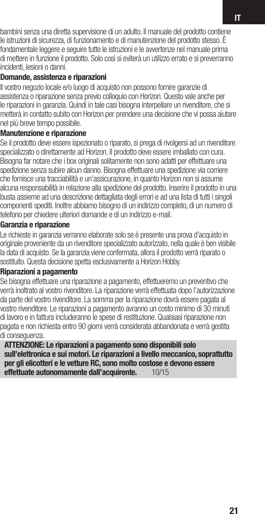 IT21bambini senza una diretta supervisione di un adulto. Il manuale del prodotto contiene le istruzioni di sicurezza, di funzionamento e di manutenzione del prodotto stesso. È fondamentale leggere e seguire tutte le istruzioni e le avvertenze nel manuale prima di mettere in funzione il prodotto. Solo così si eviterà un utilizzo errato e si preverranno incidenti, lesioni o danni.Domande, assistenza e riparazioniIl vostro negozio locale e/o luogo di acquisto non possono fornire garanzie di assistenza o riparazione senza previo colloquio con Horizon. Questo vale anche per le riparazioni in garanzia. Quindi in tale casi bisogna interpellare un rivenditore, che si metterà in contatto subito con Horizon per prendere una decisione che vi possa aiutare nel più breve tempo possibile.Manutenzione e riparazioneSe il prodotto deve essere ispezionato o riparato, si prega di rivolgersi ad un rivenditore specializzato o direttamente ad Horizon. Il prodotto deve essere imballato con cura. Bisogna far notare che i box originali solitamente non sono adatti per effettuare una spedizione senza subire alcun danno. Bisogna effettuare una spedizione via corriere che fornisce una tracciabilità e un’assicurazione, in quanto Horizon non si assume alcuna responsabilità in relazione alla spedizione del prodotto. Inserire il prodotto in una busta assieme ad una descrizione dettagliata degli errori e ad una lista di tutti i singoli componenti spediti. Inoltre abbiamo bisogno di un indirizzo completo, di un numero di telefono per chiedere ulteriori domande e di un indirizzo e-mail.Garanzia e riparazioneLe richieste in garanzia verranno elaborate solo se è presente una prova d’acquisto in originale proveniente da un rivenditore specializzato autorizzato, nella quale è ben visibile la data di acquisto. Se la garanzia viene confermata, allora il prodotto verrà riparato o sostituito. Questa decisione spetta esclusivamente a Horizon Hobby. Riparazioni a pagamentoSe bisogna effettuare una riparazione a pagamento, effettueremo un preventivo che verrà inoltrato al vostro rivenditore. La riparazione verrà effettuata dopo l’autorizzazione da parte del vostro rivenditore. La somma per la riparazione dovrà essere pagata al vostro rivenditore. Le riparazioni a pagamento avranno un costo minimo di 30 minuti di lavoro e in fattura includeranno le spese di restituzione. Qualsiasi riparazione non pagata e non richiesta entro 90 giorni verrà considerata abbandonata e verrà gestita di conseguenza.ATTENZIONE: Le riparazioni a pagamento sono disponibili solo sull’elettronica e sui motori. Le riparazioni a livello meccanico, soprattutto per gli elicotteri e le vetture RC, sono molto costose e devono essere effettuate autonomamente dall’acquirente. 10/15