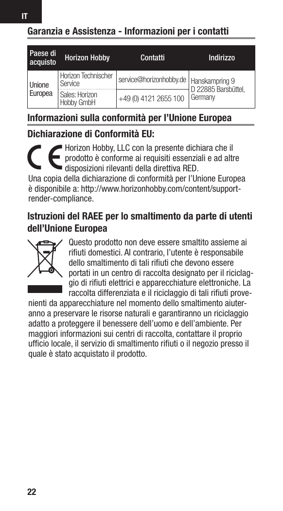 IT22Paese di acquisto Horizon Hobby Contatti IndirizzoUnioneEuropeaHorizon Technischer Service service@horizonhobby.de Hanskampring 9D 22885 Barsbüttel, GermanySales: Horizon Hobby GmbH +49 (0) 4121 2655 100Istruzioni del RAEE per lo smaltimento da parte di utenti dell’Unione EuropeaQuesto prodotto non deve essere smaltito assieme ai riﬁ uti domestici. Al contrario, l’utente è responsabile dello smaltimento di tali riﬁ uti che devono essere portati in un centro di raccolta designato per il riciclag-gio di riﬁ uti elettrici e apparecchiature elettroniche. La raccolta differenziata e il riciclaggio di tali riﬁ uti prove-nienti da apparecchiature nel momento dello smaltimento aiuter-anno a preservare le risorse naturali e garantiranno un riciclaggio adatto a proteggere il benessere dell’uomo e dell’ambiente. Per maggiori informazioni sui centri di raccolta, contattare il proprio ufﬁ cio locale, il servizio di smaltimento riﬁ uti o il negozio presso il quale è stato acquistato il prodotto.Garanzia e Assistenza - Informazioni per i contattiInformazioni sulla conformità per l’Unione EuropeaDichiarazione di Conformità EU:Horizon Hobby, LLCcon la presente dichiara che il prodotto è conforme ai requisiti essenziali e ad altre disposizioni rilevanti della direttiva RED.Una copia della dichiarazione di conformità per l’Unione Europea è disponibile a: http://www.horizonhobby.com/content/support-render-compliance.
