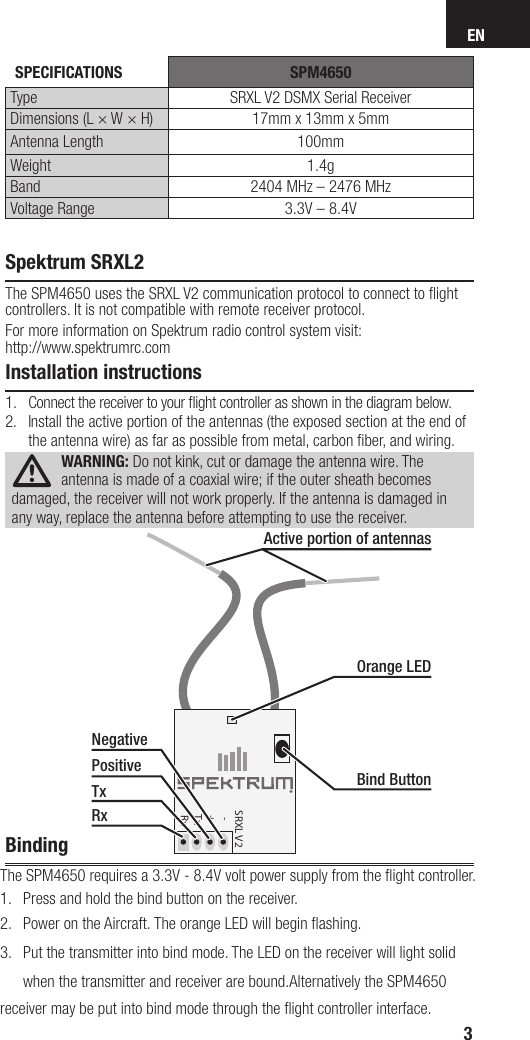 ENSpektrum SRXL2The SPM4650 uses the SRXL V2 communication protocol to connect to ﬂ ight controllers. It is not compatible with remote receiver protocol. For more information on Spektrum radio control system visit:http://www.spektrumrc.comInstallation instructions1.  Connect the receiver to your ﬂ ight controller as shown in the diagram below.2.  Install the active portion of the antennas (the exposed section at the end of the antenna wire) as far as possible from metal, carbon ﬁ ber, and wiring.WARNING: Do not kink, cut or damage the antenna wire. The antenna is made of a coaxial wire; if the outer sheath becomes damaged, the receiver will not work properly. If the antenna is damaged in any way, replace the antenna before attempting to use the receiver.Binding       The SPM4650 requires a 3.3V - 8.4V volt power supply from the ﬂ ight controller. 1.  Press and hold the bind button on the receiver. 2.  Power on the Aircraft. The orange LED will begin ﬂ ashing. 3.  Put the transmitter into bind mode. The LED on the receiver will light solid  when the transmitter and receiver are bound.Alternatively the SPM4650  receiver may be put into bind mode through the ﬂ ight controller interface.  3SRXL V2   -  +  Tx  RxOrange LEDBind ButtonActive portion of antennasNegativePositiveTxRx SPECIFICATIONS SPM4650Type SRXL V2 DSMX Serial ReceiverDimensions (L × W × H) 17mm x 13mm x 5mmAntenna Length 100mmWeight 1.4gBand 2404 MHz – 2476 MHzVoltage Range 3.3V – 8.4V