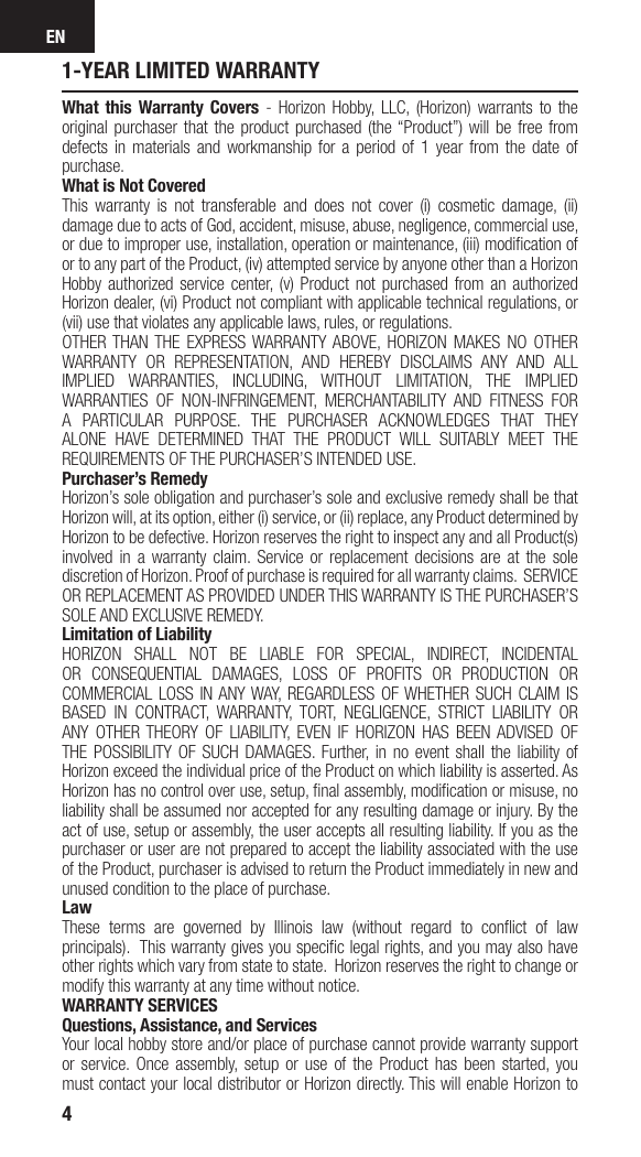 EN41-YEAR LIMITED WARRANTYWhat this Warranty Covers - Horizon Hobby, LLC, (Horizon) warrants to the original purchaser that the product purchased (the “Product”) will be free from defects in materials and workmanship for a period of 1 year from the date of purchase.What is Not CoveredThis warranty is not transferable and does not cover (i) cosmetic damage, (ii) damage due to acts of God, accident, misuse, abuse, negligence, commercial use, or due to improper use, installation, operation or maintenance, (iii) modiﬁ cation of or to any part of the Product, (iv) attempted service by anyone other than a Horizon Hobby authorized service center, (v) Product not purchased from an authorized Horizon dealer, (vi) Product not compliant with applicable technical regulations, or (vii) use that violates any applicable laws, rules, or regulations. OTHER THAN THE EXPRESS WARRANTY ABOVE, HORIZON MAKES NO OTHER WARRANTY OR REPRESENTATION, AND HEREBY DISCLAIMS ANY AND ALL IMPLIED WARRANTIES, INCLUDING, WITHOUT LIMITATION, THE IMPLIED WARRANTIES OF NON-INFRINGEMENT, MERCHANTABILITY AND FITNESS FOR A PARTICULAR PURPOSE. THE PURCHASER ACKNOWLEDGES THAT THEY ALONE HAVE DETERMINED THAT THE PRODUCT WILL SUITABLY MEET THE REQUIREMENTS OF THE PURCHASER’S INTENDED USE. Purchaser’s RemedyHorizon’s sole obligation and purchaser’s sole and exclusive remedy shall be that Horizon will, at its option, either (i) service, or (ii) replace, any Product determined by Horizon to be defective. Horizon reserves the right to inspect any and all Product(s) involved in a warranty claim. Service or replacement decisions are at the sole discretion of Horizon. Proof of purchase is required for all warranty claims.  SERVICE OR REPLACEMENT AS PROVIDED UNDER THIS WARRANTY IS THE PURCHASER’S SOLE AND EXCLUSIVE REMEDY. Limitation of LiabilityHORIZON SHALL NOT BE LIABLE FOR SPECIAL, INDIRECT, INCIDENTAL OR CONSEQUENTIAL DAMAGES, LOSS OF PROFITS OR PRODUCTION OR COMMERCIAL LOSS IN ANY WAY, REGARDLESS OF WHETHER SUCH CLAIM IS BASED IN CONTRACT, WARRANTY, TORT, NEGLIGENCE, STRICT LIABILITY OR ANY OTHER THEORY OF LIABILITY, EVEN IF HORIZON HAS BEEN ADVISED OF THE POSSIBILITY OF SUCH DAMAGES. Further, in no event shall the liability of Horizon exceed the individual price of the Product on which liability is asserted. As Horizon has no control over use, setup, ﬁ nal assembly, modiﬁ cation or misuse, no liability shall be assumed nor accepted for any resulting damage or injury. By the act of use, setup or assembly, the user accepts all resulting liability. If you as the purchaser or user are not prepared to accept the liability associated with the use of the Product, purchaser is advised to return the Product immediately in new and unused condition to the place of purchase.LawThese terms are governed by Illinois law (without regard to conﬂ ict of law principals).  This warranty gives you speciﬁ c legal rights, and you may also have other rights which vary from state to state.  Horizon reserves the right to change or modify this warranty at any time without notice.WARRANTY SERVICESQuestions, Assistance, and ServicesYour local hobby store and/or place of purchase cannot provide warranty support or service. Once assembly, setup or use of the Product has been started, you must contact your local distributor or Horizon directly. This will enable Horizon to 