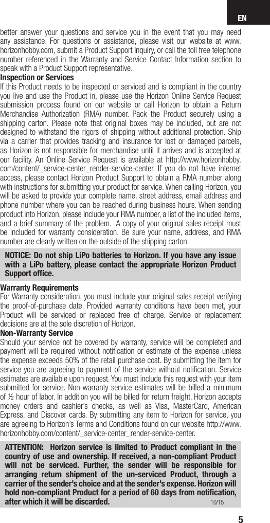 EN5better answer your questions and service you in the event that you may need any assistance. For questions or assistance, please visit our website at www.horizonhobby.com, submit a Product Support Inquiry, or call the toll free telephone number referenced in the Warranty and Service Contact Information section to speak with a Product Support representative. Inspection or ServicesIf this Product needs to be inspected or serviced and is compliant in the country you live and use the Product in, please use the Horizon Online Service Request submission process found on our website or call Horizon to obtain a Return Merchandise Authorization (RMA) number. Pack the Product securely using a shipping carton. Please note that original boxes may be included, but are not designed to withstand the rigors of shipping without additional protection. Ship via a carrier that provides tracking and insurance for lost or damaged parcels, as Horizon is not responsible for merchandise until it arrives and is accepted at our facility. An Online Service Request is available at http://www.horizonhobby.com/content/_service-center_render-service-center. If you do not have internet access, please contact Horizon Product Support to obtain a RMA number along with instructions for submitting your product for service. When calling Horizon, you will be asked to provide your complete name, street address, email address and phone number where you can be reached during business hours. When sending product into Horizon, please include your RMA number, a list of the included items, and a brief summary of the problem.  A copy of your original sales receipt must be included for warranty consideration. Be sure your name, address, and RMA number are clearly written on the outside of the shipping carton. NOTICE: Do not ship LiPo batteries to Horizon. If you have any issue with a LiPo battery, please contact the appropriate Horizon Product Support ofﬁ ce.Warranty Requirements For Warranty consideration, you must include your original sales receipt verifying the proof-of-purchase date. Provided warranty conditions have been met, your Product will be serviced or replaced free of charge. Service or replacement decisions are at the sole discretion of Horizon.Non-Warranty ServiceShould your service not be covered by warranty, service will be completed and payment will be required without notiﬁ cation or estimate of the expense unless the expense exceeds 50% of the retail purchase cost. By submitting the item for service you are agreeing to payment of the service without notiﬁ cation. Service estimates are available upon request. You must include this request with your item submitted for service. Non-warranty service estimates will be billed a minimum of ½ hour of labor. In addition you will be billed for return freight. Horizon accepts money orders and cashier’s checks, as well as Visa, MasterCard, American Express, and Discover cards. By submitting any item to Horizon for service, you are agreeing to Horizon’s Terms and Conditions found on our website http://www.horizonhobby.com/content/_service-center_render-service-center. ATTENTION:  Horizon service is limited to Product compliant in the country of use and ownership. If received, a non-compliant Product will not be serviced. Further, the sender will be responsible for arranging return shipment of the un-serviced Product, through a carrier of the sender’s choice and at the sender’s expense. Horizon will hold non-compliant Product for a period of 60 days from notiﬁ cation, after which it will be discarded. 10/15