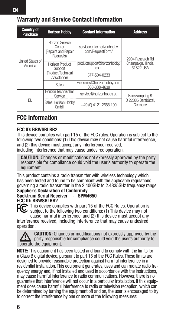 EN6Warranty and Service Contact InformationCountry of Purchase Horizon Hobby Contact Information AddressUnited States of AmericaHorizon Service Center(Repairs and Repair Requests) servicecenter.horizonhobby.com/RequestForm/2904 Research RdChampaign, Illinois, 61822 USAHorizon Product Support(Product Technical Assistance)productsupport@horizonhobby.com.877-504-0233Sales websales@horizonhobby.com800-338-4639EUHorizon Technischer Service service@horizonhobby.eu Hanskampring 9D 22885 Barsbüttel, GermanySales: Horizon Hobby GmbH +49 (0) 4121 2655 100FCC ID: BRWSRLRR2This device complies with part 15 of the FCC rules. Operation is subject to the following two conditions: (1) This device may not cause harmful interference, and (2) this device must accept any interference received,including interference that may cause undesired operation.CAUTION: Changes or modiﬁ cations not expressly approved by the party responsible for compliance could void the user’s authority to operate the equipment.This product contains a radio transmitter with wireless technology which has been tested and found to be compliant with the applicable regulations governing a radio transmitter in the 2.400GHz to 2.4835GHz frequency range.Supplier’s Declaration of ConformitySpektrum Serial Receiver    -   SPM4650FCC ID: BRWSRLRR2This device complies with part 15 of the FCC Rules. Operation is subject to the following two conditions: (1) This device may not cause harmful interference, and (2) this device must accept any interference received, including interference that may cause undesired operation.CAUTION: Changes or modiﬁ cations not expressly approved by the party responsible for compliance could void the user’s authority to operate the equipment.NOTE: This equipment has been tested and found to comply with the limits for a Class B digital device, pursuant to part 15 of the FCC Rules. These limits are designed to provide reasonable protection against harmful interference in a residential installation. This equipment generates, uses and can radiate radio fre-quency energy and, if not installed and used in accordance with the instructions, may cause harmful interference to radio communications. However, there is no guarantee that interference will not occur in a particular installation. If this equip-ment does cause harmful interference to radio or television reception, which can be determined by turning the equipment off and on, the user is encouraged to try to correct the interference by one or more of the following measures:FCC Information