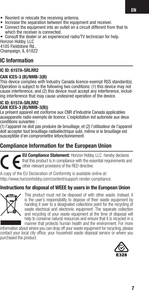 EN7EU Compliance Statement: Horizon Hobby, LLC  hereby declares that this product is in compliance with the essential requirements and other relevant provisions of the RED directive.A copy of the EU Declaration of Conformity is available online at:http://www.horizonhobby.com/content/support-render-compliance.Instructions for disposal of WEEE by users in the European UnionThis product must not be disposed of with other waste. Instead, it is the user’s responsibility to dispose of their waste equipment by handing it over to a designated collections point for the recycling of waste electrical and electronic equipment. The separate collection and recycling of your waste equipment at the time of disposal will help to conserve natural resources and ensure that it is recycled in a manner that protects human health and the environment. For more information about where you can drop off your waste equipment for recycling, please contact your local city ofﬁ ce, your household waste disposal service or where you purchased the product.IC InformationCompliance Information for the European UnionIC ID: 6157A-SRLRR2CAN ICES-3 (B)/NMB-3(B)This device complies with Industry Canada licence-exempt RSS standard(s). Operation is subject to the following two conditions: (1) this device may not cause interference, and (2) this device must accept any interference, includ-ing interference that may cause undesired operation of the device.•  Reorient or relocate the receiving antenna.•  Increase the separation between the equipment and receiver.•  Connect the equipment into an outlet on a circuit different from that to which the receiver is connected.•  Consult the dealer or an experienced radio/TV technician for help.Horizon Hobby, LLC 4105 Fieldstone Rd.,Champaign, IL 61822IC ID: 6157A-SRLRR2CAN ICES-3 (B)/NMB-3(B))Le présent appareil est conforme aux CNR d’Industrie Canada applicables auxappareils radio exempts de licence. L’exploitation est autorisée aux deux  conditions suivantes :(1) l’appareil ne doit pas produire de brouillage, et (2) l’utilisateur de l’appareil doit accepter tout brouillage radioélectrique subi, même si le brouillage est susceptible d’en compromettre lefonctionnement.