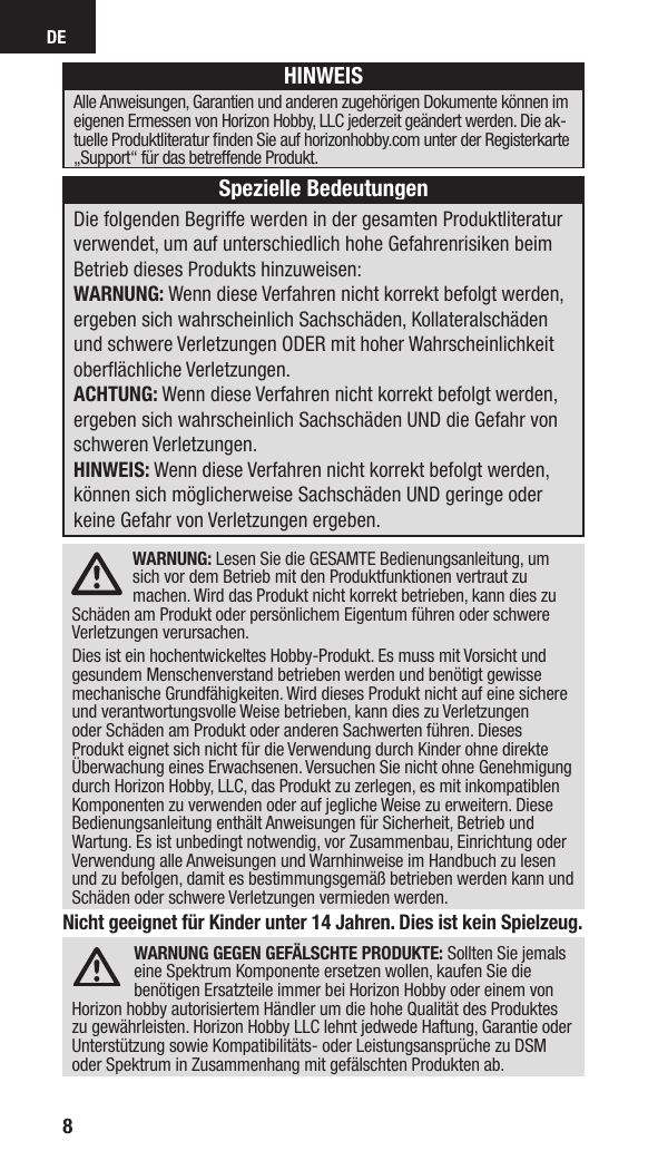 DE8Nicht geeignet für Kinder unter 14 Jahren. Dies ist kein Spielzeug.WARNUNG GEGEN GEFÄLSCHTE PRODUKTE: Sollten Sie jemals eine Spektrum Komponente ersetzen wollen, kaufen Sie die benötigen Ersatzteile immer bei Horizon Hobby oder einem von Horizon hobby autorisiertem Händler um die hohe Qualität des Produktes zu gewährleisten. Horizon Hobby LLC lehnt jedwede Haftung, Garantie oder Unterstützung sowie Kompatibilitäts- oder Leistungsansprüche zu DSM oder Spektrum in Zusammenhang mit gefälschten Produkten ab.WARNUNG: Lesen Sie die GESAMTE Bedienungsanleitung, um sich vor dem Betrieb mit den Produktfunktionen vertraut zu machen. Wird das Produkt nicht korrekt betrieben, kann dies zu Schäden am Produkt oder persönlichem Eigentum führen oder schwere Verletzungen verursachen.Dies ist ein hochentwickeltes Hobby-Produkt. Es muss mit Vorsicht und gesundem Menschenverstand betrieben werden und benötigt gewisse mechanische Grundfähigkeiten. Wird dieses Produkt nicht auf eine sichere und verantwortungsvolle Weise betrieben, kann dies zu Verletzungen oder Schäden am Produkt oder anderen Sachwerten führen. Dieses Produkt eignet sich nicht für die Verwendung durch Kinder ohne direkte Überwachung eines Erwachsenen. Versuchen Sie nicht ohne Genehmigung durch Horizon Hobby, LLC, das Produkt zu zerlegen, es mit inkompatiblen Komponenten zu verwenden oder auf jegliche Weise zu erweitern. Diese Bedienungsanleitung enthält Anweisungen für Sicherheit, Betrieb und Wartung. Es ist unbedingt notwendig, vor Zusammenbau, Einrichtung oder Verwendung alle Anweisungen und Warnhinweise im Handbuch zu lesen und zu befolgen, damit es bestimmungsgemäß betrieben werden kann und Schäden oder schwere Verletzungen vermieden werden.Die folgenden Begriffe werden in der gesamten Produktliteratur verwendet, um auf unterschiedlich hohe Gefahrenrisiken beim Betrieb dieses Produkts hinzuweisen:WARNUNG: Wenn diese Verfahren nicht korrekt befolgt werden, ergeben sich wahrscheinlich Sachschäden, Kollateralschäden und schwere Verletzungen ODER mit hoher Wahrscheinlichkeit oberﬂ ächliche Verletzungen. ACHTUNG: Wenn diese Verfahren nicht korrekt befolgt werden, ergeben sich wahrscheinlich Sachschäden UND die Gefahr von schweren Verletzungen.HINWEIS: Wenn diese Verfahren nicht korrekt befolgt werden, können sich möglicherweise Sachschäden UND geringe oder keine Gefahr von Verletzungen ergeben.HINWEISAlle Anweisungen, Garantien und anderen zugehörigen Dokumente können im eigenen Ermessen von Horizon Hobby, LLC jederzeit geändert werden. Die ak-tuelle Produktliteratur ﬁ nden Sie auf horizonhobby.com unter der Registerkarte „Support“ für das betreffende Produkt.Spezielle Bedeutungen