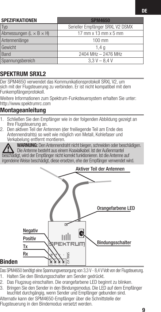 DE9SPEKTRUM SRXL2Der SPM4650 verwendet das Kommunikationsprotokoll SRXL V2, um sich mit der Flugsteuerung zu verbinden. Er ist nicht kompatibel mit dem Funkempfängerprotokoll. Weitere Informationen zum Spektrum-Funksteuersystem erhalten Sie unter: http://www.spektrumrc.comMontageanleitung1.  Schließen Sie den Empfänger wie in der folgenden Abbildung gezeigt an Ihre Flugsteuerung an.2.  Den aktiven Teil der Antennen (der freiliegende Teil am Ende des Antennendrahts) so weit wie möglich von Metall, Kohlefaser und Verkabelung entfernt montieren.WARNUNG: Den Antennendraht nicht biegen, schneiden oder beschädigen. Die Antenne besteht aus einem Koaxialkabel. Ist der Außenmantel beschädigt, wird der Empfänger nicht korrekt funktionieren. Ist die Antenne auf irgendeine Weise beschädigt, diese ersetzen, ehe der Empfänger verwendet wird.BindenDas SPM4650 benötigt eine Spannungsversorgung von 3,3V - 8,4V Volt von der Flugsteuerung. 1.  Halten Sie den Bindungsschalter am Sender gedrückt.2.  Das Flugzeug einschalten. Die orangefarbene LED beginnt zu blinken.3.  Bringen Sie den Sender in den Bindungsmodus. Die LED auf dem Empfänger leuchtet durchgängig, wenn Sender und Empfänger gebunden sind.Alternativ kann der SPM4650-Empfänger über die Schnittstelle der Flugsteuerung in den Bindemodus versetzt werden.SRXL V2   -  +  Tx  RxOrangefarbene LEDBindungsschalterAktiver Teil der AntennenNegativPositivTxRx SPEZIFIKATIONEN SPM4650Typ Serieller Empfänger SRXL V2 DSMXAbmessungen (L × B × H) 17mm x 13mm x 5mmAntennenlänge 100mmGewicht 1,4gBand 2404 MHz – 2476MHzSpannungsbereich 3,3V – 8,4V