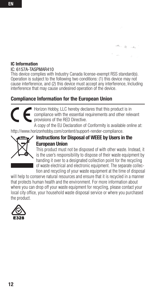 EN12Horizon Hobby, LLC hereby declares that this product is in compliance with the essential requirements and other relevant provisions of the RED Directive. A copy of the EU Declaration of Conformity is available online at: http://www.horizonhobby.com/content/support-render-compliance. Instructions for Disposal of WEEE by Users in the European UnionThis product must not be disposed of with other waste. Instead, it is the user’sresponsibility to dispose of their waste equipment by handing it over to adesignated collection point for the recycling of waste electrical and electronic equipment. The separate collec-tion and recycling of your waste equipment at the time of disposal will help to conserve natural resources and ensure that it is recycled in amanner that protects human health and the environment. For more information about where you can drop off your waste equipment for recycling, please contact your local city ofﬁ ce, your household waste disposal service or where you purchased the product.Compliance Information for the European UnionIC InformationIC: 6157A-TASPMAR410This device complies with Industry Canada license-exempt RSS standard(s). Operation is subject to the following two conditions: (1) this device may not cause interference, and (2) this device must accept any interference, Including interference that may cause undesired operation of the device.