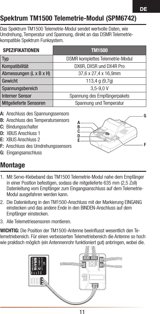 DE11Spektrum TM1500 Telemetrie-Modul (SPM6742)Das Spektrum TM1500 Telemetrie-Modul sendet wertvolle Daten, wie Umdrehung, Temperatur und Spannung, direkt an das DSMR Telemetrie-kompatible Spektrum Funksystem.Montage1.  Mit Servo-Klebeband das TM1500 Telemetrie-Modul nahe dem Empfänger in einer Position befestigen, sodass die mitgelieferte 635mm (2,5Zoll) Datenleitung vom Empfänger zumEingangsanschluss auf dem Telemetrie-Modul ausgefahren werden kann.2.  Die Datenleitung in den TM1500-Anschluss mit der Markierung EINGANG einstecken und das andere Ende in den BINDEN-Anschluss auf dem Empfänger einstecken.3.  Alle Telemetriesensoren montieren.WICHTIG: Die Position der TM1500-Antenne beeinﬂusst wesentlich den Te-lemetriebereich. Für einen verbesserten Telemetriebereich die Antenne so hoch wie praktisch möglich (ein Antennenrohr funktioniert gut) anbringen, wobei die.AGFBCDEA:  Anschluss des SpannungssensorsB:  Anschluss des TemperatursensorsC:  BindungsschalterD:  XBUS Anschluss1E:  XBUS Anschluss2F:  Anschluss des UmdrehungssensorsG:  EingangsanschlussSPEZIFIKATIONEN TM1500Typ DSMR komplettes Telemetrie-ModulKompatibilität DX6R, DX5R und DX4R ProAbmessungen (L x B x H) 37,6 x 27,4 x 16,9mmGewicht 113,4g (9,7g)Spannungsbereich 3,5-9,0VInterner Sensor Spannung des EmpfängerpaketsMitgelieferte Sensoren Spannung und Temperatur