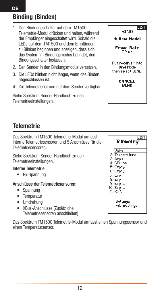 DE12Binding (Binden)1.  Den Bindungsschalter auf dem TM1500 Telemetrie-Modul drücken und halten, während der Empfänger eingeschaltet wird. Sobald die LEDs auf dem TM1500 und dem Empfänger zu Blinken beginnen und anzeigen, dass sich das System im Bindungsmodus beﬁndet, den Bindungsschalter loslassen.2.  Den Sender in den Bindungsmodus versetzen.3.  Die LEDs blinken nicht länger, wenn das Binden abgeschlossen ist. 4.  Die Telemetrie ist nun auf dem Sender verfügbar.Siehe Spektrum Sender-Handbuch zu den Telemetrieeinstellungen.TelemetrieDas Spektrum TM1500 Telemetrie-Modul umfasst interne Telemetriesensoren und 5 Anschlüsse für die Telemetriesensoren.Siehe Spektrum Sender-Handbuch zu den Telemetrieeinstellungen.Interne Telemetrie:• Rx-SpannungAnschlüsse der Telemetriesensoren:• Spannung • Temperatur• Umdrehung• XBus-Anschlüsse (Zusätzliche Telemetriesensoren anschließen)Das Spektrum TM1500 Telemetrie-Modul umfasst einen Spannungssensor und einen Temperatursensor.