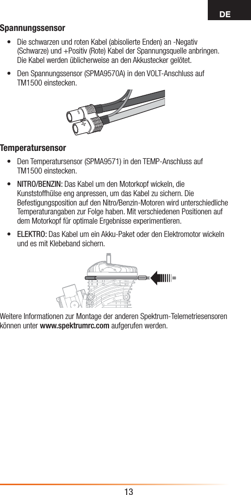 DE13Spannungssensor• Die schwarzen und roten Kabel (abisolierte Enden) an -Negativ (Schwarze) und +Positiv (Rote) Kabel der Spannungsquelle anbringen. Die Kabel werden üblicherweise an den Akkustecker gelötet. • Den Spannungssensor (SPMA9570A) in den VOLT-Anschluss auf TM1500 einstecken.Temperatursensor• Den Temperatursensor (SPMA9571) in den TEMP-Anschluss auf TM1500 einstecken.• NITRO/BENZIN: Das Kabel um den Motorkopf wickeln, die Kunststoffhülse eng anpressen, um das Kabel zu sichern. Die Befestigungsposition auf den Nitro/Benzin-Motoren wird unterschiedliche Temperaturangaben zur Folge haben. Mit verschiedenen Positionen auf dem Motorkopf für optimale Ergebnisse experimentieren.• ELEKTRO: Das Kabel um ein Akku-Paket oder den Elektromotor wickeln und es mit Klebeband sichern.Weitere Informationen zur Montage der anderen Spektrum-Telemetriesensoren können unter www.spektrumrc.com aufgerufen werden.