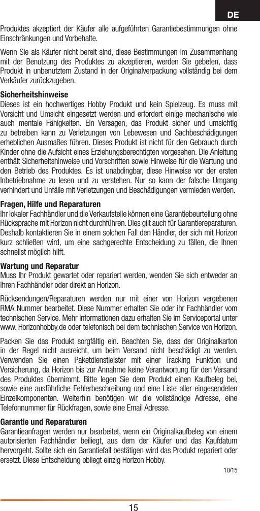 DE15Produktes akzeptiert der Käufer alle aufgeführten Garantiebestimmungen ohne Einschränkungen und Vorbehalte.Wenn Sie als Käufer nicht bereit sind, diese Bestimmungen im Zusammenhang mit der Benutzung des Produktes zu akzeptieren, werden Sie gebeten, dass Produkt in unbenutztem Zustand in der Originalverpackung vollständig bei dem Verkäufer zurückzugeben.SicherheitshinweiseDieses ist ein hochwertiges Hobby Produkt und kein Spielzeug. Es muss mit Vorsicht und Umsicht eingesetzt werden und erfordert einige mechanische wie auch mentale Fähigkeiten. Ein Versagen, das Produkt sicher und umsichtig zu betreiben kann zu Verletzungen von Lebewesen und Sachbeschädigungen erheblichen Ausmaßes führen. Dieses Produkt ist nicht für den Gebrauch durch Kinder ohne die Aufsicht eines Erziehungsberechtigten vorgesehen. Die Anleitung enthält Sicherheitshinweise und Vorschriften sowie Hinweise für die Wartung und den Betrieb des Produktes. Es ist unabdingbar, diese Hinweise vor der ersten Inbetriebnahme zu lesen und zu verstehen. Nur so kann der falsche Umgang verhindert und Unfälle mit Verletzungen und Beschädigungen vermieden werden.Fragen, Hilfe und ReparaturenIhr lokaler Fachhändler und die Verkaufstelle können eine Garantiebeurteilung ohne Rücksprache mit Horizon nicht durchführen. Dies gilt auch für Garantiereparaturen. Deshalb kontaktieren Sie in einem solchen Fall den Händler, der sich mit Horizon kurz schließen wird, um eine sachgerechte Entscheidung zu fällen, die Ihnen schnellst möglich hilft.Wartung und ReparaturMuss Ihr Produkt gewartet oder repariert werden, wenden Sie sich entweder an Ihren Fachhändler oder direkt an Horizon. Rücksendungen/Reparaturen werden nur mit einer von Horizon vergebenen RMA Nummer bearbeitet. Diese Nummer erhalten Sie oder ihr Fachhändler vom technischen Service. Mehr Informationen dazu erhalten Sie im Serviceportal unter www. Horizonhobby.de oder telefonisch bei dem technischen Service von Horizon.Packen Sie das Produkt sorgfältig ein. Beachten Sie, dass der Originalkarton in der Regel nicht ausreicht, um beim Versand nicht beschädigt zu werden. Verwenden Sie einen Paketdienstleister mit einer Tracking Funktion und Versicherung, da Horizon bis zur Annahme keine Verantwortung für den Versand des Produktes übernimmt. Bitte legen Sie dem Produkt einen Kaufbeleg bei, sowie eine ausführliche Fehlerbeschreibung und eine Liste aller eingesendeten Einzelkomponenten. Weiterhin benötigen wir die vollständige Adresse, eine Telefonnummer für Rückfragen, sowie eine Email Adresse.Garantie und Reparaturen Garantieanfragen werden nur bearbeitet, wenn ein Originalkaufbeleg von einem autorisierten Fachhändler beiliegt, aus dem der Käufer und das Kaufdatum hervorgeht. Sollte sich ein Garantiefall bestätigen wird das Produkt repariert oder ersetzt. Diese Entscheidung obliegt einzig Horizon Hobby. 10/15