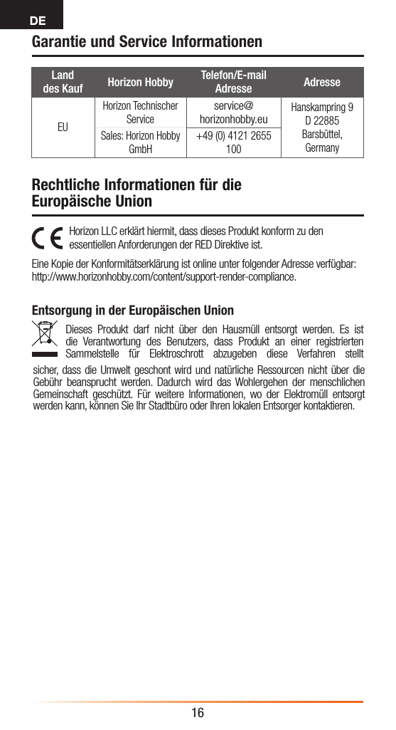 DE16Land  des Kauf Horizon Hobby Telefon/E-mail Adresse AdresseEUHorizon Technischer Serviceservice@horizonhobby.euHanskampring 9 D 22885 Barsbüttel, GermanySales: Horizon Hobby GmbH+49 (0) 4121 2655 100Garantie und Service InformationenHorizon LLC erklärt hiermit, dass dieses Produkt konform zu den essentiellen Anforderungen der RED Direktive ist. Eine Kopie der Konformitätserklärung ist online unter folgender Adresse verfügbar: http://www.horizonhobby.com/content/support-render-compliance.Entsorgung in der Europäischen UnionDieses Produkt darf nicht über den Hausmüll entsorgt werden. Es ist die Verantwortung des Benutzers, dass Produkt an einer registrierten Sammelstelle für Elektroschrott abzugeben diese Verfahren stellt sicher, dass die Umwelt geschont wird und natürliche Ressourcen nicht über die Gebühr beansprucht werden. Dadurch wird das Wohlergehen der menschlichen Gemeinschaft geschützt. Für weitere Informationen, wo der Elektromüll entsorgt werden kann, können Sie Ihr Stadtbüro oder Ihren lokalen Entsorger kontaktieren.Rechtliche Informationen für die Europäische Union