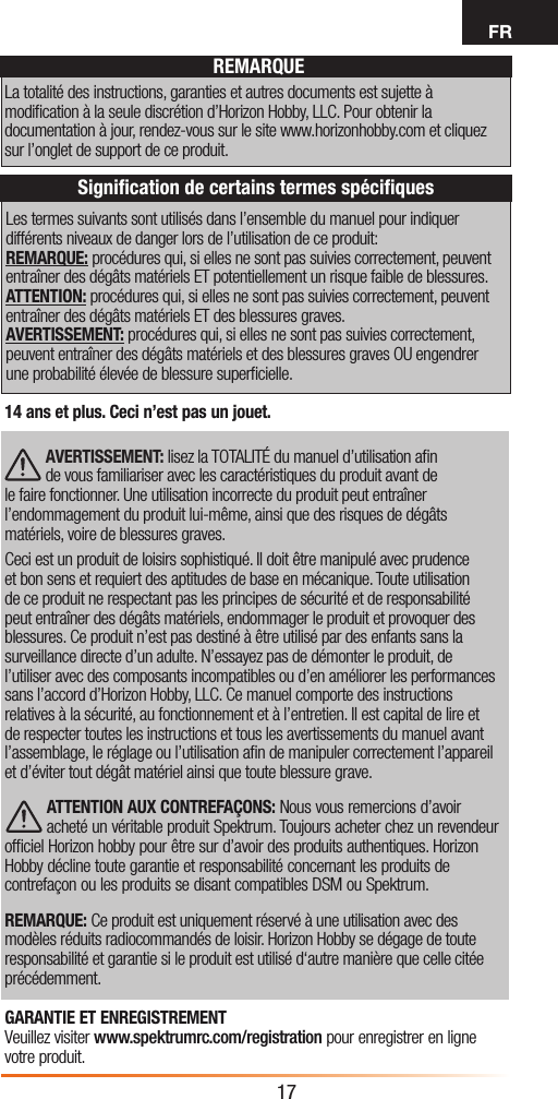 FR17Les termes suivants sont utilisés dans l’ensemble du manuel pour indiquer différents niveaux de danger lors de l’utilisation de ce produit:REMARQUE: procédures qui, si elles ne sont pas suivies correctement, peuvent entraîner des dégâts matériels ET potentiellement un risque faible de blessures.  ATTENTION: procédures qui, si elles ne sont pas suivies correctement, peuvent entraîner des dégâts matériels ET des blessures graves. AVERTISSEMENT: procédures qui, si elles ne sont pas suivies correctement, peuvent entraîner des dégâts matériels et des blessures graves OU engendrer une probabilité élevée de blessure superﬁcielle.REMARQUELa totalité des instructions, garanties et autres documents est sujette à modiﬁcation à la seule discrétion d’Horizon Hobby, LLC. Pour obtenir la documentation à jour, rendez-vous sur le site www.horizonhobby.com et cliquez sur l’onglet de support de ce produit.Signiﬁcation de certains termes spéciﬁques14 ans et plus. Ceci n’est pas un jouet. AVERTISSEMENT: lisez la TOTALITÉ du manuel d’utilisation aﬁn de vous familiariser avec les caractéristiques du produit avant de le faire fonctionner. Une utilisation incorrecte du produit peut entraîner l’endommagement du produit lui-même, ainsi que des risques de dégâts matériels, voire de blessures graves. Ceci est un produit de loisirs sophistiqué. Il doit être manipulé avec prudence et bon sens et requiert des aptitudes de base en mécanique. Toute utilisation de ce produit ne respectant pas les principes de sécurité et de responsabilité peut entraîner des dégâts matériels, endommager le produit et provoquer des blessures. Ce produit n’est pas destiné à être utilisé par des enfants sans la surveillance directe d’un adulte. N’essayez pas de démonter le produit, de l’utiliser avec des composants incompatibles ou d’en améliorer les performances sans l’accord d’Horizon Hobby, LLC. Ce manuel comporte des instructions relatives à la sécurité, au fonctionnement et à l’entretien. Il est capital de lire et de respecter toutes les instructions et tous les avertissements du manuel avant l’assemblage, le réglage ou l’utilisation aﬁn de manipuler correctement l’appareil et d’éviter tout dégât matériel ainsi que toute blessure grave.ATTENTION AUX CONTREFAÇONS: Nous vous remercions d’avoir acheté un véritable produit Spektrum. Toujours acheter chez un revendeur ofﬁciel Horizon hobby pour être sur d’avoir des produits authentiques. Horizon Hobby décline toute garantie et responsabilité concernant les produits de contrefaçon ou les produits se disant compatibles DSM ou Spektrum.REMARQUE: Ce produit est uniquement réservé à une utilisation avec des modèles réduits radiocommandés de loisir. Horizon Hobby se dégage de toute responsabilité et garantie si le produit est utilisé d‘autre manière que celle citée précédemment.GARANTIE ET ENREGISTREMENT Veuillez visiter www.spektrumrc.com/registration pour enregistrer en ligne votre produit.