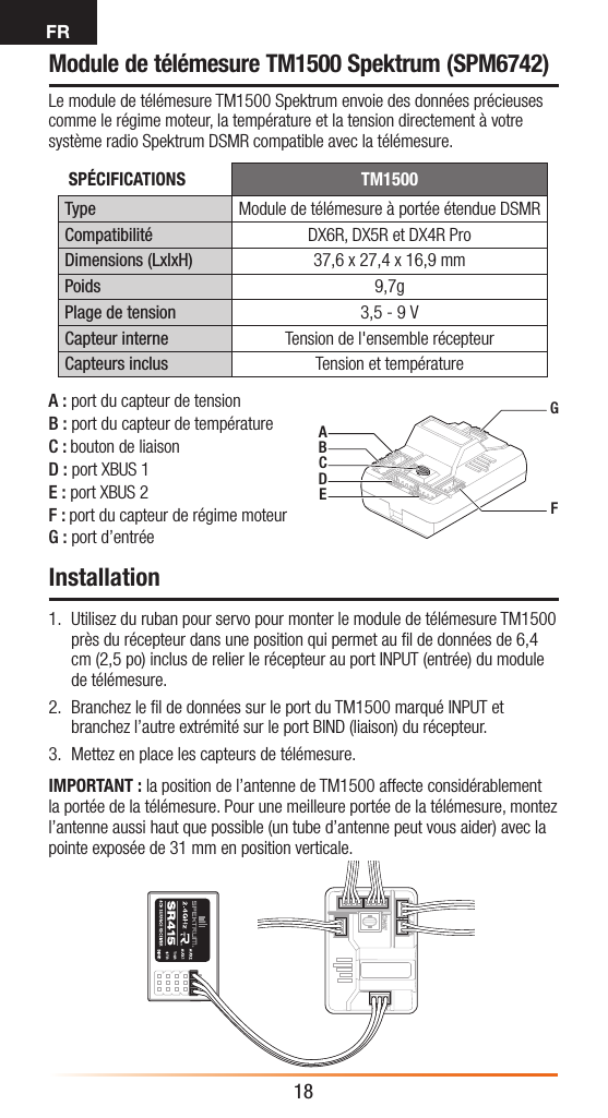 FR18Module de télémesure TM1500 Spektrum (SPM6742)Le module de télémesure TM1500 Spektrum envoie des données précieuses comme le régime moteur, la température et la tension directement à votre système radio Spektrum DSMR compatible avec la télémesure.Installation1.  Utilisez du ruban pour servo pour monter le module de télémesure TM1500 près du récepteur dans une position qui permet au ﬁl de données de 6,4 cm (2,5po) inclus de relier le récepteur au port INPUT (entrée) du module de télémesure.2.  Branchez le ﬁl de données sur le port du TM1500 marqué INPUT et branchez l’autre extrémité sur le port BIND (liaison) du récepteur.3.  Mettez en place les capteurs de télémesure.IMPORTANT : la position de l’antenne de TM1500 affecte considérablement la portée de la télémesure. Pour une meilleure portée de la télémesure, montez l’antenne aussi haut que possible (un tube d’antenne peut vous aider) avec la pointe exposée de 31mm en position verticale.AGFBCDEA: port du capteur de tensionB: port du capteur de températureC: bouton de liaisonD: port XBUS 1E: port XBUS 2F: port du capteur de régime moteurG: port d’entréeSPÉCIFICATIONS TM1500Type Module de télémesure à portée étendue DSMRCompatibilité DX6R, DX5R et DX4R ProDimensions (LxlxH) 37,6 x 27,4 x 16,9mmPoids 9,7gPlage de tension 3,5 - 9VCapteur interne Tension de l&apos;ensemble récepteurCapteurs inclus Tension et température