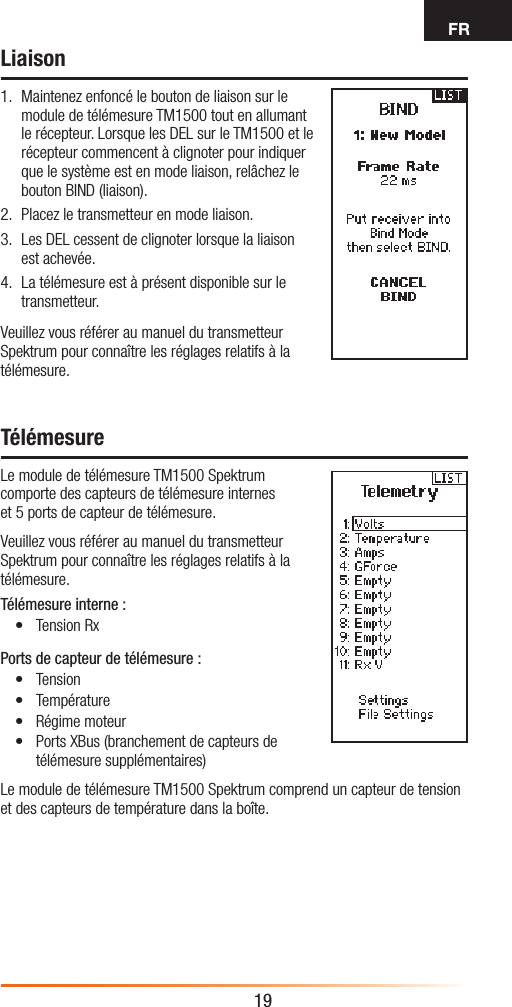 FR19Liaison1.  Maintenez enfoncé le bouton de liaison sur le module de télémesure TM1500 tout en allumant le récepteur. Lorsque les DEL sur le TM1500 et le récepteur commencent à clignoter pour indiquer que le système est en mode liaison, relâchez le bouton BIND (liaison).2.  Placez le transmetteur en mode liaison.3.  Les DEL cessent de clignoter lorsque la liaison est achevée. 4.  La télémesure est à présent disponible sur le transmetteur.Veuillez vous référer au manuel du transmetteur Spektrum pour connaître les réglages relatifs à la télémesure.TélémesureLe module de télémesure TM1500 Spektrum comporte des capteurs de télémesure internes  et 5ports de capteur de télémesure.Veuillez vous référer au manuel du transmetteur Spektrum pour connaître les réglages relatifs à la télémesure.Télémesure interne:• Tension RxPorts de capteur de télémesure:• Tension • Température• Régime moteur• Ports XBus (branchement de capteurs de télémesure supplémentaires)Le module de télémesure TM1500 Spektrum comprend un capteur de tension et des capteurs de température dans la boîte.