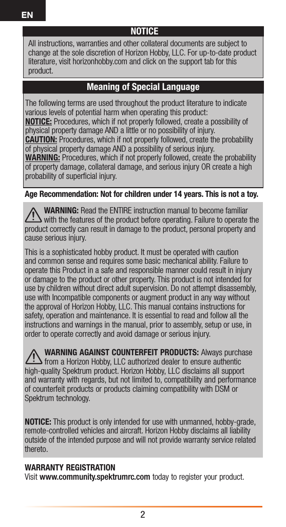 EN2The following terms are used throughout the product literature to indicate various levels of potential harm when operating this product:NOTICE: Procedures, which if not properly followed, create a possibility of physical property damage AND a little or no possibility of injury.CAUTION: Procedures, which if not properly followed, create the probability of physical property damage AND a possibility of serious injury.WARNING: Procedures, which if not properly followed, create the probability of property damage, collateral damage, and serious injury OR create a high probability of superﬁcial injury. NOTICEAll instructions, warranties and other collateral documents are subject to change at the sole discretion of Horizon Hobby, LLC. For up-to-date product literature, visit horizonhobby.com and click on the support tab for this product.Meaning of Special LanguageAge Recommendation: Not for children under 14 years. This is not a toy. WARNING: Read the ENTIRE instruction manual to become familiar with the features of the product before operating. Failure to operate the product correctly can result in damage to the product, personal property and cause serious injury. This is a sophisticated hobby product. It must be operated with caution and common sense and requires some basic mechanical ability. Failure to operate this Product in a safe and responsible manner could result in injury or damage to the product or other property. This product is not intended for use by children without direct adult supervision. Do not attempt disassembly, use with Incompatible components or augment product in any way without the approval of Horizon Hobby, LLC. This manual contains instructions for safety, operation and maintenance. It is essential to read and follow all the instructions and warnings in the manual, prior to assembly, setup or use, in order to operate correctly and avoid damage or serious injury.WARNING AGAINST COUNTERFEIT PRODUCTS: Always purchase from a Horizon Hobby, LLC authorized dealer to ensure authentic high-quality Spektrum product. Horizon Hobby, LLC disclaims all support and warranty with regards, but not limited to, compatibility and performance of counterfeit products or products claiming compatibility with DSM or Spektrum technology.NOTICE: This product is only intended for use with unmanned, hobby-grade, remote-controlled vehicles and aircraft. Horizon Hobby disclaims all liability outside of the intended purpose and will not provide warranty service related thereto.WARRANTY REGISTRATION Visit www.community.spektrumrc.com today to register your product.