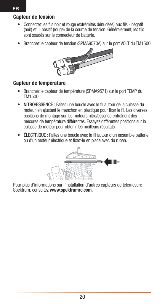 FR20Capteur de tension• Connectez les ﬁls noir et rouge (extrémités dénudées) aux ﬁls - négatif (noir) et + positif (rouge) de la source de tension. Généralement, les ﬁls sont soudés sur le connecteur de batterie. • Branchez le capteur de tension (SPMA9570A) sur le port VOLT du TM1500.Capteur de température• Branchez le capteur de température (SPMA9571) sur le port TEMP du TM1500.• NITRO/ESSENCE: Faites une boucle avec le ﬁl autour de la culasse du moteur, en ajustant le manchon en plastique pour ﬁxer le ﬁl. Les diverses positions de montage sur les moteurs nitro/essence entraînent des mesures de température différentes. Essayez différentes positions sur la culasse de moteur pour obtenir les meilleurs résultats.• ÉLECTRIQUE: Faites une boucle avec le ﬁl autour d’un ensemble batterie ou d’un moteur électrique et ﬁxez-le en place avec du ruban.Pour plus d’informations sur l’installation d’autres capteurs de télémesure Spektrum, consultez www.spektrumrc.com.