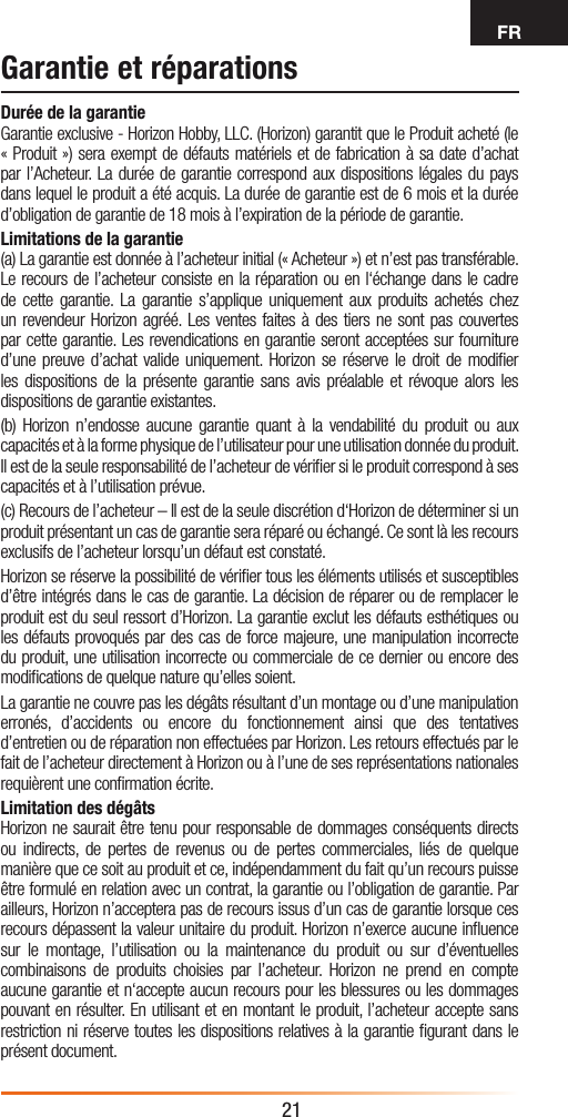 FR21Garantie et réparationsDurée de la garantieGarantie exclusive - Horizon Hobby, LLC. (Horizon) garantit que le Produit acheté (le « Produit ») sera exempt de défauts matériels et de fabrication à sa date d’achat par l’Acheteur. La durée de garantie correspond aux dispositions légales du pays dans lequel le produit a été acquis. La durée de garantie est de 6 mois et la durée d’obligation de garantie de 18 mois à l’expiration de la période de garantie.Limitations de la garantie(a) La garantie est donnée à l’acheteur initial (« Acheteur ») et n’est pas transférable. Le recours de l’acheteur consiste en la réparation ou en l‘échange dans le cadre de cette garantie. La garantie s’applique uniquement aux produits achetés chez un revendeur Horizon agréé. Les ventes faites à des tiers ne sont pas couvertes par cette garantie. Les revendications en garantie seront acceptées sur fourniture d’une preuve d’achat valide uniquement. Horizon se réserve le droit de modiﬁer les dispositions de la présente garantie sans avis préalable et révoque alors les dispositions de garantie existantes.(b) Horizon n’endosse aucune garantie quant à la vendabilité du produit ou aux capacités et à la forme physique de l’utilisateur pour une utilisation donnée du produit. Il est de la seule responsabilité de l’acheteur de vériﬁer si le produit correspond à ses capacités et à l’utilisation prévue.(c) Recours de l’acheteur – Il est de la seule discrétion d‘Horizon de déterminer si un produit présentant un cas de garantie sera réparé ou échangé. Ce sont là les recours exclusifs de l’acheteur lorsqu’un défaut est constaté.Horizon se réserve la possibilité de vériﬁer tous les éléments utilisés et susceptibles d’être intégrés dans le cas de garantie. La décision de réparer ou de remplacer le produit est du seul ressort d’Horizon. La garantie exclut les défauts esthétiques ou les défauts provoqués par des cas de force majeure, une manipulation incorrecte du produit, une utilisation incorrecte ou commerciale de ce dernier ou encore des modiﬁcations de quelque nature qu’elles soient.La garantie ne couvre pas les dégâts résultant d’un montage ou d’une manipulation erronés, d’accidents ou encore du fonctionnement ainsi que des tentatives d’entretien ou de réparation non effectuées par Horizon. Les retours effectués par le fait de l’acheteur directement à Horizon ou à l’une de ses représentations nationales requièrent une conﬁrmation écrite.Limitation des dégâtsHorizon ne saurait être tenu pour responsable de dommages conséquents directs ou indirects, de pertes de revenus ou de pertes commerciales, liés de quelque manière que ce soit au produit et ce, indépendamment du fait qu’un recours puisse être formulé en relation avec un contrat, la garantie ou l’obligation de garantie. Par ailleurs, Horizon n’acceptera pas de recours issus d’un cas de garantie lorsque ces recours dépassent la valeur unitaire du produit. Horizon n’exerce aucune inﬂuence sur le montage, l’utilisation ou la maintenance du produit ou sur d’éventuelles combinaisons de produits choisies par l’acheteur. Horizon ne prend en compte aucune garantie et n‘accepte aucun recours pour les blessures ou les dommages pouvant en résulter. En utilisant et en montant le produit, l’acheteur accepte sans restriction ni réserve toutes les dispositions relatives à la garantie ﬁgurant dans le présent document.