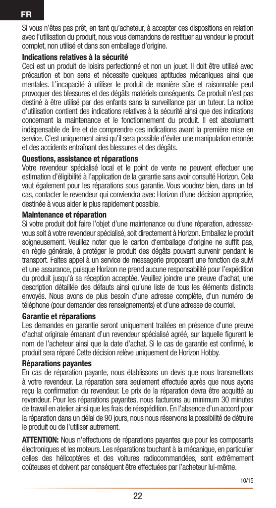 FR22Si vous n’êtes pas prêt, en tant qu’acheteur, à accepter ces dispositions en relation avec l’utilisation du produit, nous vous demandons de restituer au vendeur le produit complet, non utilisé et dans son emballage d’origine.Indications relatives à la sécuritéCeci est un produit de loisirs perfectionné et non un jouet. Il doit être utilisé avec précaution et bon sens et nécessite quelques aptitudes mécaniques ainsi que mentales. L’incapacité à utiliser le produit de manière sûre et raisonnable peut provoquer des blessures et des dégâts matériels conséquents. Ce produit n’est pas destiné à être utilisé par des enfants sans la surveillance par un tuteur. La notice d’utilisation contient des indications relatives à la sécurité ainsi que des indications concernant la maintenance et le fonctionnement du produit. Il est absolument indispensable de lire et de comprendre ces indications avant la première mise en service. C’est uniquement ainsi qu’il sera possible d’éviter une manipulation erronée et des accidents entraînant des blessures et des dégâts.Questions, assistance et réparationsVotre revendeur spécialisé local et le point de vente ne peuvent effectuer une estimation d’éligibilité à l’application de la garantie sans avoir consulté Horizon. Cela vaut également pour les réparations sous garantie. Vous voudrez bien, dans un tel cas, contacter le revendeur qui conviendra avec Horizon d’une décision appropriée, destinée à vous aider le plus rapidement possible.Maintenance et réparationSi votre produit doit faire l’objet d’une maintenance ou d‘une réparation, adressez-vous soit à votre revendeur spécialisé, soit directement à Horizon. Emballez le produit soigneusement. Veuillez noter que le carton d‘emballage d’origine ne sufﬁt pas, en règle générale, à protéger le produit des dégâts pouvant survenir pendant le transport. Faites appel à un service de messagerie proposant une fonction de suivi et une assurance, puisque Horizon ne prend aucune responsabilité pour l’expédition du produit jusqu’à sa réception acceptée. Veuillez joindre une preuve d’achat, une description détaillée des défauts ainsi qu’une liste de tous les éléments distincts envoyés. Nous avons de plus besoin d’une adresse complète, d’un numéro de téléphone (pour demander des renseignements) et d’une adresse de courriel.Garantie et réparationsLes demandes en garantie seront uniquement traitées en présence d’une preuve d’achat originale émanant d’un revendeur spécialisé agréé, sur laquelle ﬁgurent le nom de l’acheteur ainsi que la date d’achat. Si le cas de garantie est conﬁrmé, le produit sera réparé Cette décision relève uniquement de Horizon Hobby. Réparations payantesEn cas de réparation payante, nous établissons un devis que nous transmettons à votre revendeur. La réparation sera seulement effectuée après que nous ayons reçu la conﬁrmation du revendeur. Le prix de la réparation devra être acquitté au revendeur. Pour les réparations payantes, nous facturons au minimum 30 minutes de travail en atelier ainsi que les frais de réexpédition. En l’absence d’un accord pour la réparation dans un délai de 90 jours, nous nous réservons la possibilité de détruire le produit ou de l’utiliser autrement. ATTENTION: Nous n’effectuons de réparations payantes que pour les composants électroniques et les moteurs. Les réparations touchant à la mécanique, en particulier celles des hélicoptères et des voitures radiocommandées, sont extrêmement coûteuses et doivent par conséquent être effectuées par l’acheteur lui-même.10/15