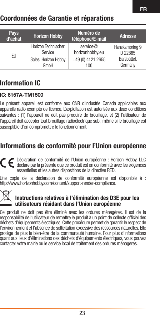 FR23Déclaration de conformité de l’Union européenne : Horizon Hobby, LLC déclare par la présente que ce produit est en conformité avec les exigences essentielles et les autres dispositions de la directive RED.Une copie de la déclaration de conformité européenne est disponible à : http://www.horizonhobby.com/content/support-render-compliance.Instructions relatives à l’élimination des D3E pour les utilisateurs résidant dans l’Union européenneCe produit ne doit pas être éliminé avec les ordures ménagères. Il est de la responsabilité de l‘utilisateur de remettre le produit à un point de collecte ofﬁciel des déchets d’équipements électriques. Cette procédure permet de garantir le respect de l’environnement et l’absence de sollicitation excessive des ressources naturelles. Elle protège de plus le bien-être de la communauté humaine. Pour plus d’informations quant aux lieux d’éliminations des déchets d‘équipements électriques, vous pouvez contacter votre mairie ou le service local de traitement des ordures ménagères.Pays d’achat Horizon Hobby Numéro de téléphone/E-mail AdresseEUHorizon Technischer Serviceservice@horizonhobby.euHanskampring 9 D 22885 Barsbüttel, GermanySales: Horizon Hobby GmbH+49 (0) 4121 2655 100Coordonnées de Garantie et réparationsInformations de conformité pour l’Union européenneInformation ICIC: 6157A-TM1500Le présent appareil est conforme aux CNR d’Industrie Canada applicables aux appareils radio exempts de licence. L’exploitation est autorisée aux deux conditions suivantes : (1) l’appareil ne doit pas produire de brouillage, et (2) l’utilisateur de l’appareil doit accepter tout brouillage radioélectrique subi, même si le brouillage est susceptible d’en compromettre le fonctionnement.