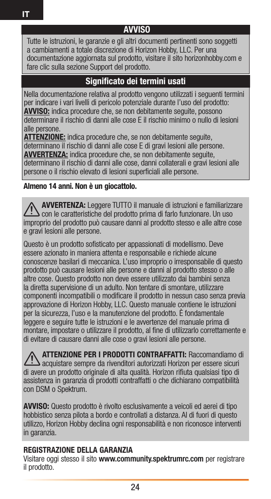 IT24Nella documentazione relativa al prodotto vengono utilizzati i seguenti termini per indicare i vari livelli di pericolo potenziale durante l’uso del prodotto:AVVISO: indica procedure che, se non debitamente seguite, possono determinare il rischio di danni alle cose E il rischio minimo o nullo di lesioni alle persone.ATTENZIONE: indica procedure che, se non debitamente seguite, determinano il rischio di danni alle cose E di gravi lesioni alle persone.AVVERTENZA: indica procedure che, se non debitamente seguite, determinano il rischio di danni alle cose, danni collaterali e gravi lesioni alle persone o il rischio elevato di lesioni superﬁciali alle persone.AVVISOTutte le istruzioni, le garanzie e gli altri documenti pertinenti sono soggetti a cambiamenti a totale discrezione di Horizon Hobby, LLC. Per una documentazione aggiornata sul prodotto, visitare il sito horizonhobby.com e fare clic sulla sezione Support del prodotto.Signiﬁcato dei termini usatiAlmeno 14 anni. Non è un giocattolo. AVVERTENZA: Leggere TUTTO il manuale di istruzioni e familiarizzare con le caratteristiche del prodotto prima di farlo funzionare. Un uso improprio del prodotto può causare danni al prodotto stesso e alle altre cose e gravi lesioni alle persone. Questo è un prodotto soﬁsticato per appassionati di modellismo. Deve essere azionato in maniera attenta e responsabile e richiede alcune conoscenze basilari di meccanica. L’uso improprio o irresponsabile di questo prodotto può causare lesioni alle persone e danni al prodotto stesso o alle altre cose. Questo prodotto non deve essere utilizzato dai bambini senza la diretta supervisione di un adulto. Non tentare di smontare, utilizzare componenti incompatibili o modiﬁcare il prodotto in nessun caso senza previa approvazione di Horizon Hobby, LLC. Questo manuale contiene le istruzioni per la sicurezza, l’uso e la manutenzione del prodotto. È fondamentale leggere e seguire tutte le istruzioni e le avvertenze del manuale prima di montare, impostare o utilizzare il prodotto, al ﬁne di utilizzarlo correttamente e di evitare di causare danni alle cose o gravi lesioni alle persone.ATTENZIONE PER I PRODOTTI CONTRAFFATTI: Raccomandiamo di acquistare sempre da rivenditori autorizzati Horizon per essere sicuri di avere un prodotto originale di alta qualità. Horizon riﬁuta qualsiasi tipo di assistenza in garanzia di prodotti contraffatti o che dichiarano compatibilità con DSM o Spektrum.AVVISO: Questo prodotto è rivolto esclusivamente a veicoli ed aerei di tipo hobbistico senza pilota a bordo e controllati a distanza. Al di fuori di questo utilizzo, Horizon Hobby declina ogni responsabilità e non riconosce interventi in garanzia.REGISTRAZIONE DELLA GARANZIA Visitare oggi stesso il sito www.community.spektrumrc.com per registrare il prodotto.