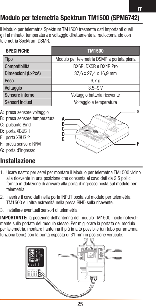 IT25Modulo per telemetria Spektrum TM1500 (SPM6742)Il Modulo per telemetria Spektrum TM1500 trasmette dati importanti quali giri al minuto, temperatura e voltaggio direttamente al radiocomando con telemetria Spektrum DSMR.Installazione1.  Usare nastro per servi per montare il Modulo per telemetria TM1500 vicino alla ricevente in una posizione che consenta al cavo dati da 2,5 pollici fornito in dotazione di arrivare alla porta d’ingresso posta sul modulo per telemetria.2.  Inserire il cavo dati nella porta INPUT posta sul modulo per telemetria TM1500 e l’altra estremità nella presa BIND sulla ricevente.3.  Installare eventuali sensori di telemetria.IMPORTANTE: la posizione dell’antenna del modulo TM1500 incide notevol-mente sulla portata del modulo stesso. Per migliorare la portata del modulo per telemetria, montare l’antenna il più in alto possibile (un tubo per antenna funziona bene) con la punta esposta di 31 mm in posizione verticale.AGFBCDEA:  presa sensore voltaggioB:  presa sensore temperaturaC:  pulsante BindD:  porta XBUS 1E:  porta XBUS 2F:  presa sensore RPMG:  porta d’ingressoSPECIFICHE TM1500Tipo Modulo per telemetria DSMR a portata pienaCompatibilità DX6R, DX5R e DX4R ProDimensioni (LxPxA) 37,6 x 27,4 x 16,9 mmPeso 9,7 gVoltaggio 3,5–9 VSensore interno Voltaggio batteria riceventeSensori inclusi Voltaggio e temperatura