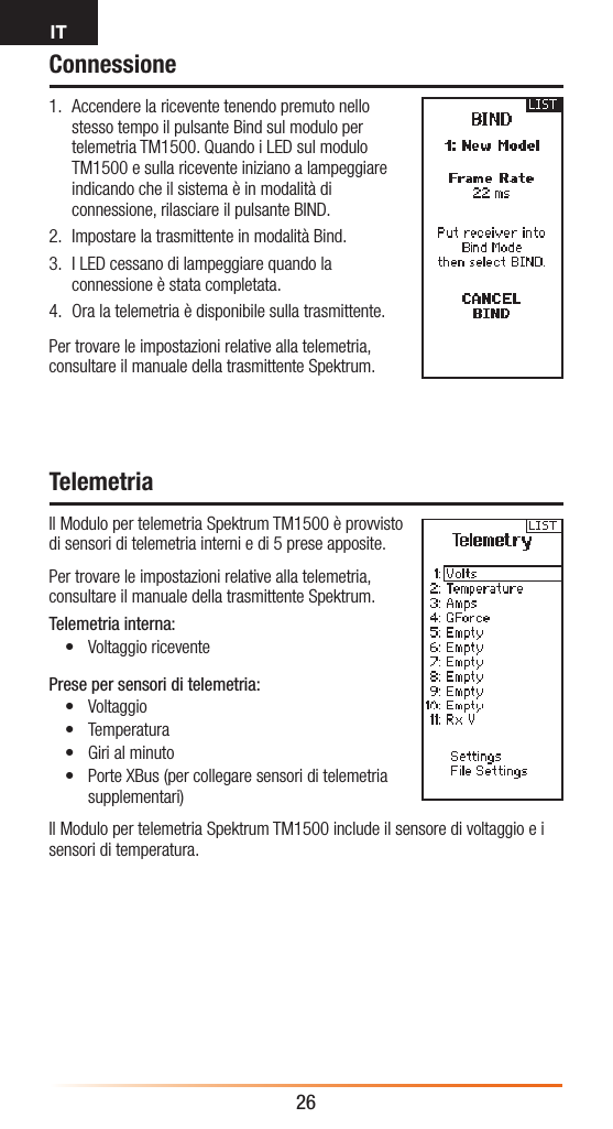 IT26Connessione1.  Accendere la ricevente tenendo premuto nello stesso tempo il pulsante Bind sul modulo per telemetria TM1500. Quando i LED sul modulo TM1500 e sulla ricevente iniziano a lampeggiare indicando che il sistema è in modalità di connessione, rilasciare il pulsante BIND.2.  Impostare la trasmittente in modalità Bind.3.  I LED cessano di lampeggiare quando la connessione è stata completata. 4.  Ora la telemetria è disponibile sulla trasmittente.Per trovare le impostazioni relative alla telemetria, consultare il manuale della trasmittente Spektrum.TelemetriaIl Modulo per telemetria Spektrum TM1500 è provvisto  di sensori di telemetria interni e di 5 prese apposite.Per trovare le impostazioni relative alla telemetria, consultare il manuale della trasmittente Spektrum.Telemetria interna:• Voltaggio riceventePrese per sensori di telemetria:• Voltaggio• Temperatura• Giri al minuto• Porte XBus (per collegare sensori di telemetria supplementari)Il Modulo per telemetria Spektrum TM1500 include il sensore di voltaggio e i sensori di temperatura.