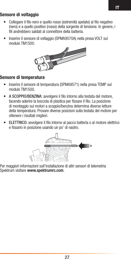 IT27Sensore di voltaggio• Collegare il ﬁlo nero e quello rosso (estremità spelate) al ﬁlo negativo (nero) e a quello positivo (rosso) della sorgente di tensione. In genere, i ﬁli andrebbero saldati al connettore della batteria. • Inserire il sensore di voltaggio (SPMA9570A) nella presa VOLT sul modulo TM1500.Sensore di temperatura• Inserire il sensore di temperatura (SPMA9571) nella presa TEMP sul modulo TM1500.• A SCOPPIO/BENZINA: avvolgere il ﬁlo intorno alla testata del motore, facendo aderire la boccola di plastica per ﬁssare il ﬁlo. La posizione di montaggio sui motori a scoppio/benzina determina diverse letture della temperatura. Provare diverse posizioni sulla testata del motore per ottenere i risultati migliori.• ELETTRICO: avvolgere il ﬁlo intorno al pacco batteria o al motore elettrico e ﬁssarlo in posizione usando un po’ di nastro.Per maggiori informazioni sull’installazione di altri sensori di telemetria Spektrum visitare www.spektrumrc.com.