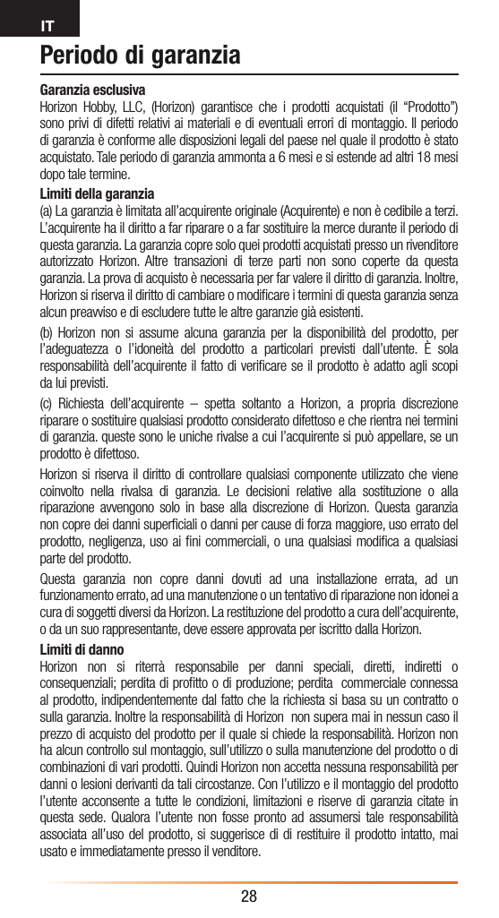 IT28Periodo di garanziaGaranzia esclusiva Horizon Hobby, LLC, (Horizon) garantisce che i prodotti acquistati (il “Prodotto”) sono privi di difetti relativi ai materiali e di eventuali errori di montaggio. Il periodo di garanzia è conforme alle disposizioni legali del paese nel quale il prodotto è stato acquistato. Tale periodo di garanzia ammonta a 6 mesi e si estende ad altri 18 mesi dopo tale termine.Limiti della garanzia(a) La garanzia è limitata all’acquirente originale (Acquirente) e non è cedibile a terzi. L’acquirente ha il diritto a far riparare o a far sostituire la merce durante il periodo di questa garanzia. La garanzia copre solo quei prodotti acquistati presso un rivenditore autorizzato Horizon. Altre transazioni di terze parti non sono coperte da questa garanzia. La prova di acquisto è necessaria per far valere il diritto di garanzia. Inoltre, Horizon si riserva il diritto di cambiare o modiﬁcare i termini di questa garanzia senza alcun preavviso e di escludere tutte le altre garanzie già esistenti.(b) Horizon non si assume alcuna garanzia per la disponibilità del prodotto, per l’adeguatezza o l’idoneità del prodotto a particolari previsti dall’utente. È sola responsabilità dell’acquirente il fatto di veriﬁcare se il prodotto è adatto agli scopi da lui previsti.(c) Richiesta dell’acquirente – spetta soltanto a Horizon, a propria discrezione riparare o sostituire qualsiasi prodotto considerato difettoso e che rientra nei termini di garanzia. queste sono le uniche rivalse a cui l’acquirente si può appellare, se un prodotto è difettoso.Horizon si riserva il diritto di controllare qualsiasi componente utilizzato che viene coinvolto nella rivalsa di garanzia. Le decisioni relative alla sostituzione o alla riparazione avvengono solo in base alla discrezione di Horizon. Questa garanzia non copre dei danni superﬁciali o danni per cause di forza maggiore, uso errato del prodotto, negligenza, uso ai ﬁni commerciali, o una qualsiasi modiﬁca a qualsiasi parte del prodotto.Questa garanzia non copre danni dovuti ad una installazione errata, ad un funzionamento errato, ad una manutenzione o un tentativo di riparazione non idonei a cura di soggetti diversi da Horizon. La restituzione del prodotto a cura dell’acquirente, o da un suo rappresentante, deve essere approvata per iscritto dalla Horizon.Limiti di dannoHorizon non si riterrà responsabile per danni speciali, diretti, indiretti o consequenziali; perdita di proﬁtto o di produzione; perdita  commerciale connessa al prodotto, indipendentemente dal fatto che la richiesta si basa su un contratto o sulla garanzia. Inoltre la responsabilità di Horizon  non supera mai in nessun caso il prezzo di acquisto del prodotto per il quale si chiede la responsabilità. Horizon non ha alcun controllo sul montaggio, sull’utilizzo o sulla manutenzione del prodotto o di combinazioni di vari prodotti. Quindi Horizon non accetta nessuna responsabilità per danni o lesioni derivanti da tali circostanze. Con l’utilizzo e il montaggio del prodotto l’utente acconsente a tutte le condizioni, limitazioni e riserve di garanzia citate in questa sede. Qualora l’utente non fosse pronto ad assumersi tale responsabilità associata all’uso del prodotto, si suggerisce di di restituire il prodotto intatto, mai usato e immediatamente presso il venditore.