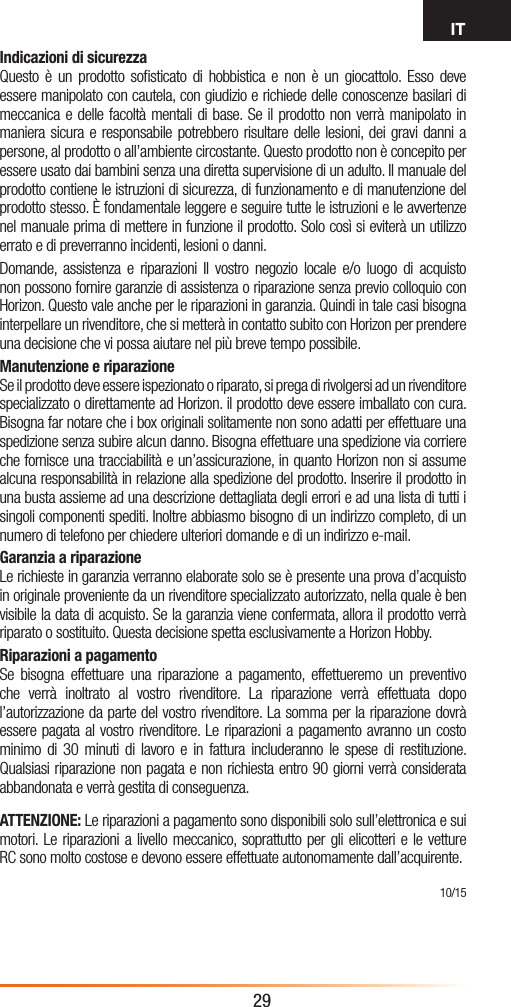 IT29Indicazioni di sicurezzaQuesto è un prodotto soﬁsticato di hobbistica e non è un giocattolo. Esso deve essere manipolato con cautela, con giudizio e richiede delle conoscenze basilari di meccanica e delle facoltà mentali di base. Se il prodotto non verrà manipolato in maniera sicura e responsabile potrebbero risultare delle lesioni, dei gravi danni a persone, al prodotto o all’ambiente circostante. Questo prodotto non è concepito per essere usato dai bambini senza una diretta supervisione di un adulto. Il manuale del prodotto contiene le istruzioni di sicurezza, di funzionamento e di manutenzione del prodotto stesso. È fondamentale leggere e seguire tutte le istruzioni e le avvertenze nel manuale prima di mettere in funzione il prodotto. Solo così si eviterà un utilizzo errato e di preverranno incidenti, lesioni o danni.Domande, assistenza e riparazioni Il vostro negozio locale e/o luogo di acquisto non possono fornire garanzie di assistenza o riparazione senza previo colloquio con Horizon. Questo vale anche per le riparazioni in garanzia. Quindi in tale casi bisogna interpellare un rivenditore, che si metterà in contatto subito con Horizon per prendere una decisione che vi possa aiutare nel più breve tempo possibile.Manutenzione e riparazioneSe il prodotto deve essere ispezionato o riparato, si prega di rivolgersi ad un rivenditore specializzato o direttamente ad Horizon. il prodotto deve essere imballato con cura. Bisogna far notare che i box originali solitamente non sono adatti per effettuare una spedizione senza subire alcun danno. Bisogna effettuare una spedizione via corriere che fornisce una tracciabilità e un’assicurazione, in quanto Horizon non si assume alcuna responsabilità in relazione alla spedizione del prodotto. Inserire il prodotto in una busta assieme ad una descrizione dettagliata degli errori e ad una lista di tutti i singoli componenti spediti. Inoltre abbiasmo bisogno di un indirizzo completo, di un numero di telefono per chiedere ulteriori domande e di un indirizzo e-mail.Garanzia a riparazioneLe richieste in garanzia verranno elaborate solo se è presente una prova d’acquisto in originale proveniente da un rivenditore specializzato autorizzato, nella quale è ben visibile la data di acquisto. Se la garanzia viene confermata, allora il prodotto verrà riparato o sostituito. Questa decisione spetta esclusivamente a Horizon Hobby.Riparazioni a pagamento Se bisogna effettuare una riparazione a pagamento, effettueremo un preventivo che verrà inoltrato al vostro rivenditore. La riparazione verrà effettuata dopo l’autorizzazione da parte del vostro rivenditore. La somma per la riparazione dovrà essere pagata al vostro rivenditore. Le riparazioni a pagamento avranno un costo minimo di 30 minuti di lavoro e in fattura includeranno le spese di restituzione. Qualsiasi riparazione non pagata e non richiesta entro 90 giorni verrà considerata abbandonata e verrà gestita di conseguenza.ATTENZIONE: Le riparazioni a pagamento sono disponibili solo sull’elettronica e sui motori. Le riparazioni a livello meccanico, soprattutto per gli elicotteri e le vetture RC sono molto costose e devono essere effettuate autonomamente dall’acquirente. 10/15