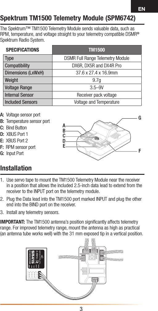 EN3A:  Voltage sensor portB:  Temperature sensor portC:  Bind ButtonD:  XBUS Port 1E:  XBUS Port 2F:  RPM sensor portG:  Input PortSpektrum TM1500 Telemetry Module (SPM6742)The Spektrum™ TM1500 Telemetry Module sends valuable data, such as RPM, temperature, and voltage straight to your telemetry compatible DSMR® Spektrum Radio System.Installation1.  Use servo tape to mount the TM1500 Telemetry Module near the receiver in a position that allows the included 2.5-inch data lead to extend from the receiver to the INPUT port on the telemetry module.2.  Plug the Data lead into the TM1500 port marked INPUT and plug the other end into the BIND port on the receiver.3.  Install any telemetry sensors.IMPORTANT: The TM1500 antenna’s position signiﬁcantly affects telemetry range. For improved telemetry range, mount the antenna as high as practical (an antenna tube works well) with the 31 mm exposed tip in a vertical position.SPECIFICATIONS TM1500Type DSMR Full Range Telemetry ModuleCompatibility DX6R, DX5R and DX4R ProDimensions (LxWxH) 37.6 x 27.4 x 16.9mmWeight 9.7gVoltage Range 3.5–9VInternal Sensor Receiver pack voltageIncluded Sensors Voltage and TemperatureAGFBCDE