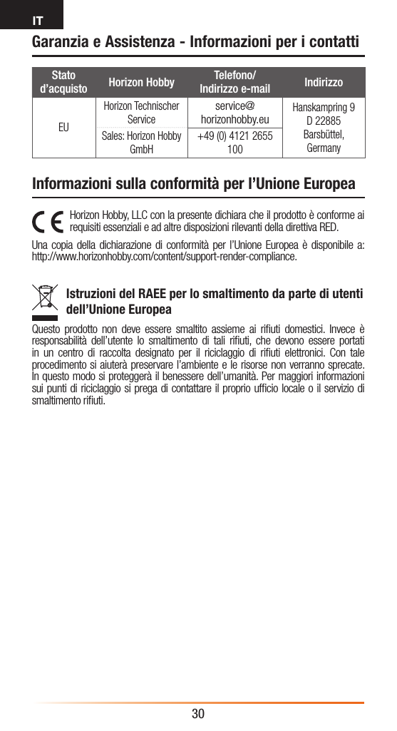 IT30Garanzia e Assistenza - Informazioni per i contattiHorizon Hobby, LLC con la presente dichiara che il prodotto è conforme ai requisiti essenziali e ad altre disposizioni rilevanti della direttiva RED.Una copia della dichiarazione di conformità per l’Unione Europea è disponibile a: http://www.horizonhobby.com/content/support-render-compliance.Istruzioni del RAEE per lo smaltimento da parte di utenti dell’Unione EuropeaQuesto prodotto non deve essere smaltito assieme ai riﬁuti domestici. Invece è responsabilità dell’utente lo smaltimento di tali riﬁuti, che devono essere portati in un centro di raccolta designato per il riciclaggio di riﬁuti elettronici. Con tale procedimento si aiuterà preservare l’ambiente e le risorse non verranno sprecate. In questo modo si proteggerà il benessere dell’umanità. Per maggiori informazioni sui punti di riciclaggio si prega di contattare il proprio ufﬁcio locale o il servizio di smaltimento riﬁuti.Stato d’acquisto Horizon Hobby Telefono/ Indirizzo e-mail IndirizzoEUHorizon Technischer Serviceservice@horizonhobby.euHanskampring 9 D 22885 Barsbüttel, GermanySales: Horizon Hobby GmbH+49 (0) 4121 2655 100Informazioni sulla conformità per l’Unione Europea