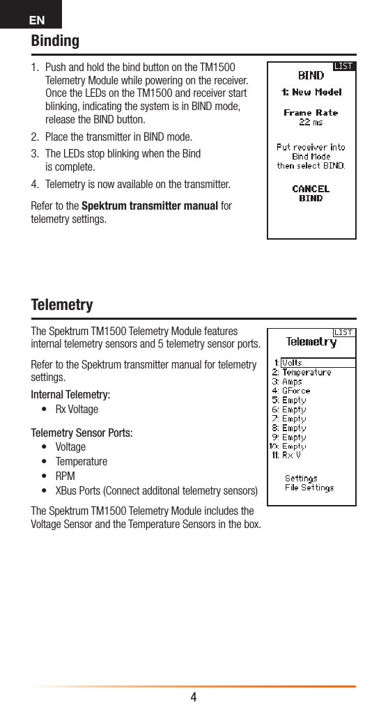 EN4Binding1.  Push and hold the bind button on the TM1500 Telemetry Module while powering on the receiver. Once the LEDs on the TM1500 and receiver start blinking, indicating the system is in BIND mode, release the BIND button.2.  Place the transmitter in BIND mode.3.  The LEDs stop blinking when the Bind is complete. 4.  Telemetry is now available on the transmitter.Refer to the Spektrum transmitter manual for telemetry settings.TelemetryThe Spektrum TM1500 Telemetry Module features internal telemetry sensors and 5 telemetry sensor ports.Refer to the Spektrum transmitter manual for telemetry settings.Internal Telemetry:• Rx VoltageTelemetry Sensor Ports:• Voltage • Temperature• RPM• XBus Ports (Connect additonal telemetry sensors)The Spektrum TM1500 Telemetry Module includes the Voltage Sensor and the Temperature Sensors in the box.