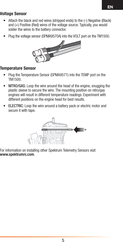 EN5Voltage Sensor• Attach the black and red wires (stripped ends) to the (–) Negative (Black) and (+) Positive (Red) wires of the voltage source. Typically, you would solder the wires to the battery connector. • Plug the voltage sensor (SPMA9570A) into the VOLT port on the TM1500.Temperature Sensor• Plug the Temperature Sensor (SPMA9571) into the TEMP port on the TM1500.• NITRO/GAS: Loop the wire around the head of the engine, snugging the plastic sleeve to secure the wire. The mounting position on nitro/gas engines will result in different temperature readings. Experiment with different positions on the engine head for best results.• ELECTRIC: Loop the wire around a battery pack or electric motor and secure it with tape.For information on installing other Spektrum Telemetry Sensors visit  www.spektrumrc.com.              