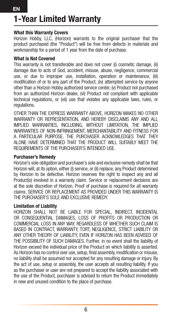 EN61-Year Limited WarrantyWhat this Warranty CoversHorizon Hobby, LLC, (Horizon) warrants to the original purchaser that the product purchased (the “Product”) will be free from defects in materials and workmanship for a period of 1 year from the date of purchase.What is Not CoveredThis warranty is not transferable and does not cover (i) cosmetic damage, (ii) damage due to acts of God, accident, misuse, abuse, negligence, commercial use, or due to improper use, installation, operation or maintenance, (iii) modiﬁcation of or to any part of the Product, (iv) attempted service by anyone other than a Horizon Hobby authorized service center, (v) Product not purchased from an authorized Horizon dealer, (vi) Product not compliant with applicable technical regulations, or (vii) use that violates any applicable laws, rules, or regulations. OTHER THAN THE EXPRESS WARRANTY ABOVE, HORIZON MAKES NO OTHER WARRANTY OR REPRESENTATION, AND HEREBY DISCLAIMS ANY AND ALL IMPLIED WARRANTIES, INCLUDING, WITHOUT LIMITATION, THE IMPLIED WARRANTIES OF NON-INFRINGEMENT, MERCHANTABILITY AND FITNESS FOR A PARTICULAR PURPOSE. THE PURCHASER ACKNOWLEDGES THAT THEY ALONE HAVE DETERMINED THAT THE PRODUCT WILL SUITABLY MEET THE REQUIREMENTS OF THE PURCHASER’S INTENDED USE. Purchaser’s RemedyHorizon’s sole obligation and purchaser’s sole and exclusive remedy shall be that Horizon will, at its option, either (i) service, or (ii) replace, any Product determined by Horizon to be defective. Horizon reserves the right to inspect any and all Product(s) involved in a warranty claim. Service or replacement decisions are at the sole discretion of Horizon. Proof of purchase is required for all warranty claims. SERVICE OR REPLACEMENT AS PROVIDED UNDER THIS WARRANTY IS THE PURCHASER’S SOLE AND EXCLUSIVE REMEDY. Limitation of LiabilityHORIZON SHALL NOT BE LIABLE FOR SPECIAL, INDIRECT, INCIDENTAL OR CONSEQUENTIAL DAMAGES, LOSS OF PROFITS OR PRODUCTION OR COMMERCIAL LOSS IN ANY WAY, REGARDLESS OF WHETHER SUCH CLAIM IS BASED IN CONTRACT, WARRANTY, TORT, NEGLIGENCE, STRICT LIABILITY OR ANY OTHER THEORY OF LIABILITY, EVEN IF HORIZON HAS BEEN ADVISED OF THE POSSIBILITY OF SUCH DAMAGES. Further, in no event shall the liability of Horizon exceed the individual price of the Product on which liability is asserted. As Horizon has no control over use, setup, ﬁnal assembly, modiﬁcation or misuse, no liability shall be assumed nor accepted for any resulting damage or injury. By the act of use, setup or assembly, the user accepts all resulting liability. If you as the purchaser or user are not prepared to accept the liability associated with the use of the Product, purchaser is advised to return the Product immediately in new and unused condition to the place of purchase.