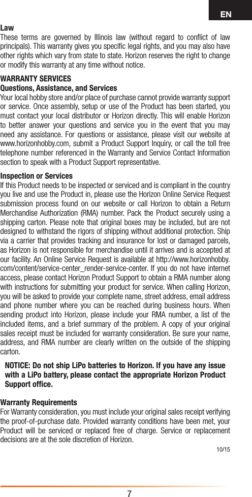 EN7LawThese terms are governed by Illinois law (without regard to conﬂict of law principals). This warranty gives you speciﬁc legal rights, and you may also have other rights which vary from state to state. Horizon reserves the right to change or modify this warranty at any time without notice.WARRANTY SERVICESQuestions, Assistance, and ServicesYour local hobby store and/or place of purchase cannot provide warranty support or service. Once assembly, setup or use of the Product has been started, you must contact your local distributor or Horizon directly. This will enable Horizon to better answer your questions and service you in the event that you may need any assistance. For questions or assistance, please visit our website at www.horizonhobby.com, submit a Product Support Inquiry, or call the toll free telephone number referenced in the Warranty and Service Contact Information section to speak with a Product Support representative. Inspection or ServicesIf this Product needs to be inspected or serviced and is compliant in the country you live and use the Product in, please use the Horizon Online Service Request submission process found on our website or call Horizon to obtain a Return Merchandise Authorization (RMA) number. Pack the Product securely using a shipping carton. Please note that original boxes may be included, but are not designed to withstand the rigors of shipping without additional protection. Ship via a carrier that provides tracking and insurance for lost or damaged parcels, as Horizon is not responsible for merchandise until it arrives and is accepted at our facility. An Online Service Request is available at http://www.horizonhobby.com/content/service-center_render-service-center. If you do not have internet access, please contact Horizon Product Support to obtain a RMA number along with instructions for submitting your product for service. When calling Horizon, you will be asked to provide your complete name, street address, email address and phone number where you can be reached during business hours. When sending product into Horizon, please include your RMA number, a list of the included items, and a brief summary of the problem. A copy of your original sales receipt must be included for warranty consideration. Be sure your name, address, and RMA number are clearly written on the outside of the shipping carton. NOTICE: Do not ship LiPo batteries to Horizon. If you have any issue with a LiPo battery, please contact the appropriate Horizon Product Support ofﬁce.Warranty Requirements For Warranty consideration, you must include your original sales receipt verifying the proof-of-purchase date. Provided warranty conditions have been met, your Product will be serviced or replaced free of charge. Service or replacement decisions are at the sole discretion of Horizon.10/15